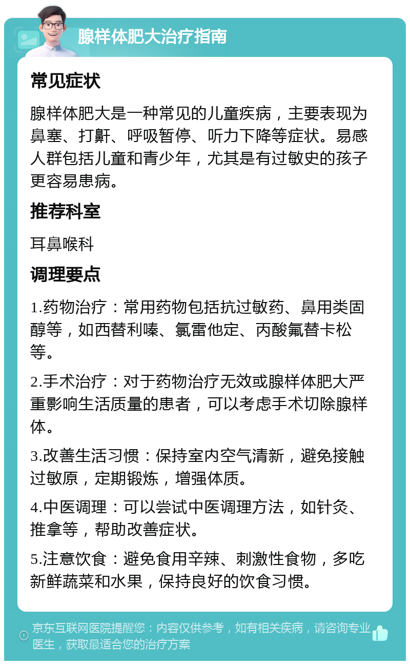 腺样体肥大治疗指南 常见症状 腺样体肥大是一种常见的儿童疾病，主要表现为鼻塞、打鼾、呼吸暂停、听力下降等症状。易感人群包括儿童和青少年，尤其是有过敏史的孩子更容易患病。 推荐科室 耳鼻喉科 调理要点 1.药物治疗：常用药物包括抗过敏药、鼻用类固醇等，如西替利嗪、氯雷他定、丙酸氟替卡松等。 2.手术治疗：对于药物治疗无效或腺样体肥大严重影响生活质量的患者，可以考虑手术切除腺样体。 3.改善生活习惯：保持室内空气清新，避免接触过敏原，定期锻炼，增强体质。 4.中医调理：可以尝试中医调理方法，如针灸、推拿等，帮助改善症状。 5.注意饮食：避免食用辛辣、刺激性食物，多吃新鲜蔬菜和水果，保持良好的饮食习惯。