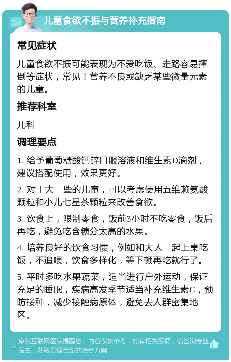 儿童食欲不振与营养补充指南 常见症状 儿童食欲不振可能表现为不爱吃饭、走路容易摔倒等症状，常见于营养不良或缺乏某些微量元素的儿童。 推荐科室 儿科 调理要点 1. 给予葡萄糖酸钙锌口服溶液和维生素D滴剂，建议搭配使用，效果更好。 2. 对于大一些的儿童，可以考虑使用五维赖氨酸颗粒和小儿七星茶颗粒来改善食欲。 3. 饮食上，限制零食，饭前3小时不吃零食，饭后再吃，避免吃含糖分太高的水果。 4. 培养良好的饮食习惯，例如和大人一起上桌吃饭，不追喂，饮食多样化，等下顿再吃就行了。 5. 平时多吃水果蔬菜，适当进行户外运动，保证充足的睡眠，疾病高发季节适当补充维生素C，预防接种，减少接触病原体，避免去人群密集地区。