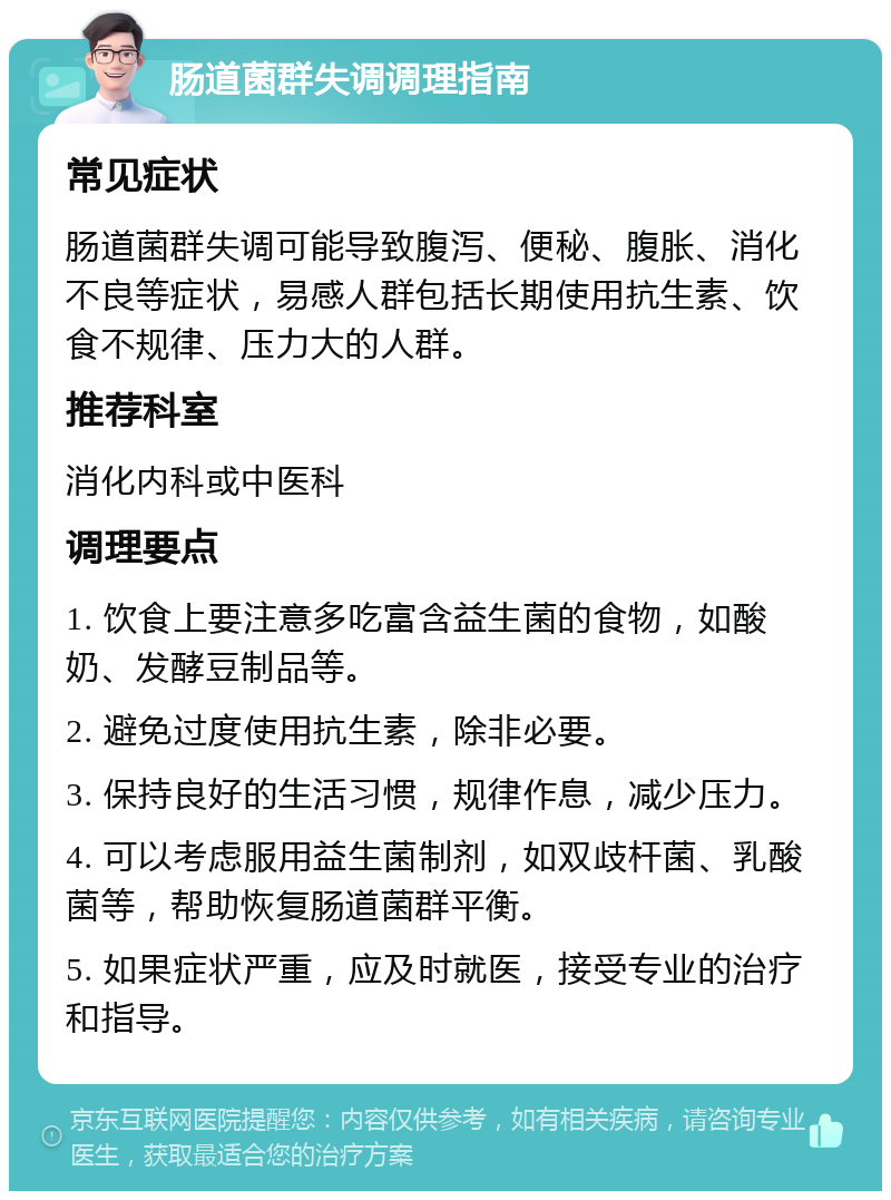 肠道菌群失调调理指南 常见症状 肠道菌群失调可能导致腹泻、便秘、腹胀、消化不良等症状，易感人群包括长期使用抗生素、饮食不规律、压力大的人群。 推荐科室 消化内科或中医科 调理要点 1. 饮食上要注意多吃富含益生菌的食物，如酸奶、发酵豆制品等。 2. 避免过度使用抗生素，除非必要。 3. 保持良好的生活习惯，规律作息，减少压力。 4. 可以考虑服用益生菌制剂，如双歧杆菌、乳酸菌等，帮助恢复肠道菌群平衡。 5. 如果症状严重，应及时就医，接受专业的治疗和指导。