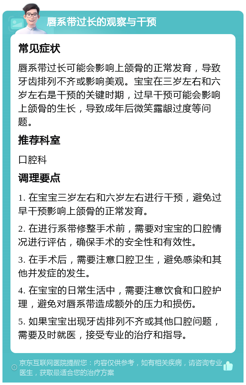 唇系带过长的观察与干预 常见症状 唇系带过长可能会影响上颌骨的正常发育，导致牙齿排列不齐或影响美观。宝宝在三岁左右和六岁左右是干预的关键时期，过早干预可能会影响上颌骨的生长，导致成年后微笑露龈过度等问题。 推荐科室 口腔科 调理要点 1. 在宝宝三岁左右和六岁左右进行干预，避免过早干预影响上颌骨的正常发育。 2. 在进行系带修整手术前，需要对宝宝的口腔情况进行评估，确保手术的安全性和有效性。 3. 在手术后，需要注意口腔卫生，避免感染和其他并发症的发生。 4. 在宝宝的日常生活中，需要注意饮食和口腔护理，避免对唇系带造成额外的压力和损伤。 5. 如果宝宝出现牙齿排列不齐或其他口腔问题，需要及时就医，接受专业的治疗和指导。