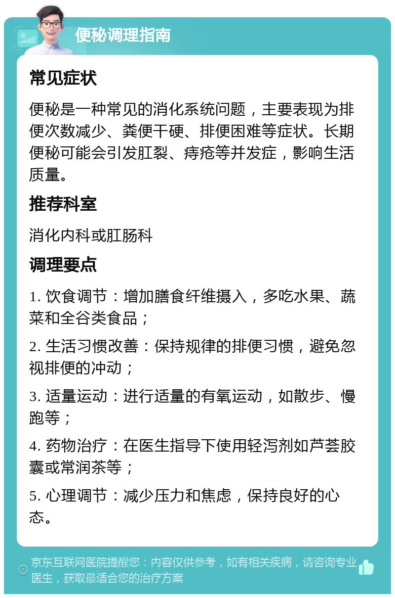 便秘调理指南 常见症状 便秘是一种常见的消化系统问题，主要表现为排便次数减少、粪便干硬、排便困难等症状。长期便秘可能会引发肛裂、痔疮等并发症，影响生活质量。 推荐科室 消化内科或肛肠科 调理要点 1. 饮食调节：增加膳食纤维摄入，多吃水果、蔬菜和全谷类食品； 2. 生活习惯改善：保持规律的排便习惯，避免忽视排便的冲动； 3. 适量运动：进行适量的有氧运动，如散步、慢跑等； 4. 药物治疗：在医生指导下使用轻泻剂如芦荟胶囊或常润茶等； 5. 心理调节：减少压力和焦虑，保持良好的心态。