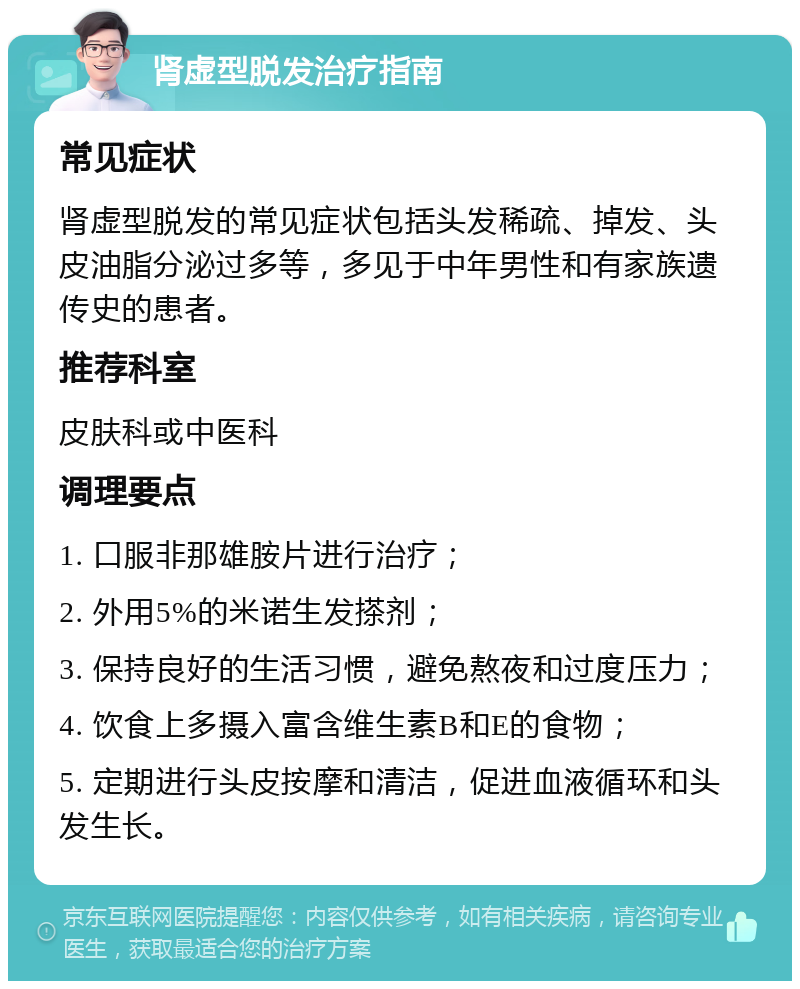 肾虚型脱发治疗指南 常见症状 肾虚型脱发的常见症状包括头发稀疏、掉发、头皮油脂分泌过多等，多见于中年男性和有家族遗传史的患者。 推荐科室 皮肤科或中医科 调理要点 1. 口服非那雄胺片进行治疗； 2. 外用5%的米诺生发搽剂； 3. 保持良好的生活习惯，避免熬夜和过度压力； 4. 饮食上多摄入富含维生素B和E的食物； 5. 定期进行头皮按摩和清洁，促进血液循环和头发生长。