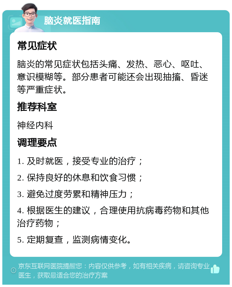 脑炎就医指南 常见症状 脑炎的常见症状包括头痛、发热、恶心、呕吐、意识模糊等。部分患者可能还会出现抽搐、昏迷等严重症状。 推荐科室 神经内科 调理要点 1. 及时就医，接受专业的治疗； 2. 保持良好的休息和饮食习惯； 3. 避免过度劳累和精神压力； 4. 根据医生的建议，合理使用抗病毒药物和其他治疗药物； 5. 定期复查，监测病情变化。