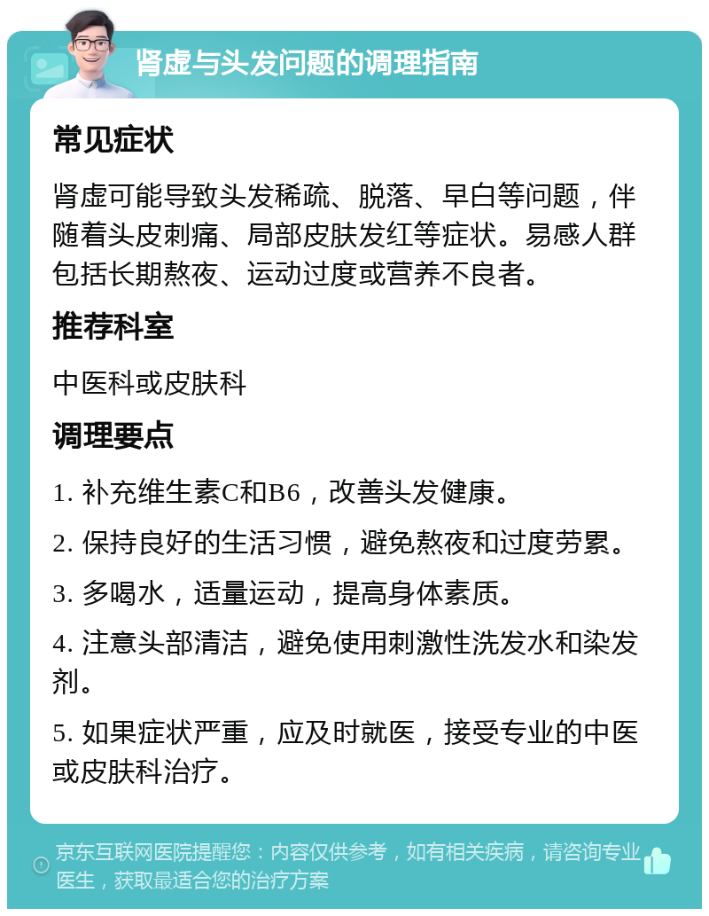 肾虚与头发问题的调理指南 常见症状 肾虚可能导致头发稀疏、脱落、早白等问题，伴随着头皮刺痛、局部皮肤发红等症状。易感人群包括长期熬夜、运动过度或营养不良者。 推荐科室 中医科或皮肤科 调理要点 1. 补充维生素C和B6，改善头发健康。 2. 保持良好的生活习惯，避免熬夜和过度劳累。 3. 多喝水，适量运动，提高身体素质。 4. 注意头部清洁，避免使用刺激性洗发水和染发剂。 5. 如果症状严重，应及时就医，接受专业的中医或皮肤科治疗。