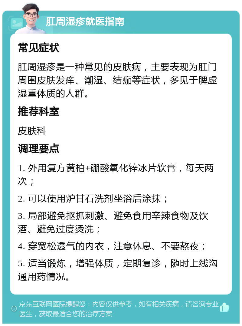 肛周湿疹就医指南 常见症状 肛周湿疹是一种常见的皮肤病，主要表现为肛门周围皮肤发痒、潮湿、结痂等症状，多见于脾虚湿重体质的人群。 推荐科室 皮肤科 调理要点 1. 外用复方黄柏+硼酸氧化锌冰片软膏，每天两次； 2. 可以使用炉甘石洗剂坐浴后涂抹； 3. 局部避免抠抓刺激、避免食用辛辣食物及饮酒、避免过度烫洗； 4. 穿宽松透气的内衣，注意休息、不要熬夜； 5. 适当锻炼，增强体质，定期复诊，随时上线沟通用药情况。