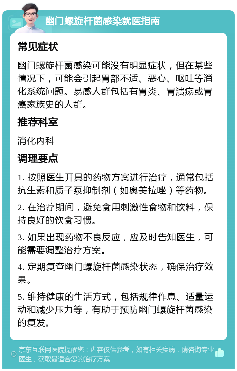 幽门螺旋杆菌感染就医指南 常见症状 幽门螺旋杆菌感染可能没有明显症状，但在某些情况下，可能会引起胃部不适、恶心、呕吐等消化系统问题。易感人群包括有胃炎、胃溃疡或胃癌家族史的人群。 推荐科室 消化内科 调理要点 1. 按照医生开具的药物方案进行治疗，通常包括抗生素和质子泵抑制剂（如奥美拉唑）等药物。 2. 在治疗期间，避免食用刺激性食物和饮料，保持良好的饮食习惯。 3. 如果出现药物不良反应，应及时告知医生，可能需要调整治疗方案。 4. 定期复查幽门螺旋杆菌感染状态，确保治疗效果。 5. 维持健康的生活方式，包括规律作息、适量运动和减少压力等，有助于预防幽门螺旋杆菌感染的复发。