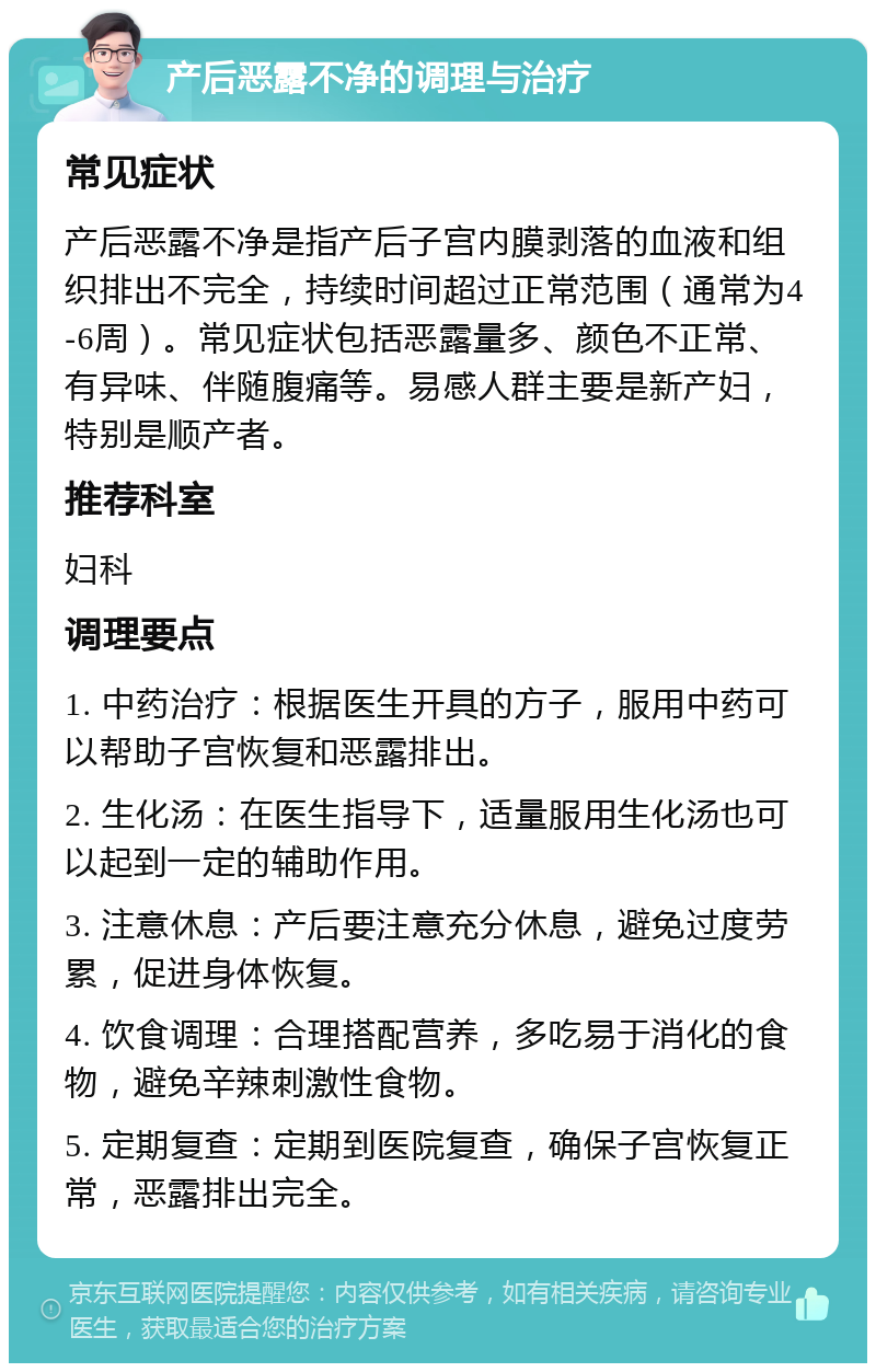 产后恶露不净的调理与治疗 常见症状 产后恶露不净是指产后子宫内膜剥落的血液和组织排出不完全，持续时间超过正常范围（通常为4-6周）。常见症状包括恶露量多、颜色不正常、有异味、伴随腹痛等。易感人群主要是新产妇，特别是顺产者。 推荐科室 妇科 调理要点 1. 中药治疗：根据医生开具的方子，服用中药可以帮助子宫恢复和恶露排出。 2. 生化汤：在医生指导下，适量服用生化汤也可以起到一定的辅助作用。 3. 注意休息：产后要注意充分休息，避免过度劳累，促进身体恢复。 4. 饮食调理：合理搭配营养，多吃易于消化的食物，避免辛辣刺激性食物。 5. 定期复查：定期到医院复查，确保子宫恢复正常，恶露排出完全。