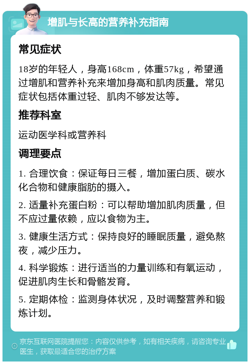 增肌与长高的营养补充指南 常见症状 18岁的年轻人，身高168cm，体重57kg，希望通过增肌和营养补充来增加身高和肌肉质量。常见症状包括体重过轻、肌肉不够发达等。 推荐科室 运动医学科或营养科 调理要点 1. 合理饮食：保证每日三餐，增加蛋白质、碳水化合物和健康脂肪的摄入。 2. 适量补充蛋白粉：可以帮助增加肌肉质量，但不应过量依赖，应以食物为主。 3. 健康生活方式：保持良好的睡眠质量，避免熬夜，减少压力。 4. 科学锻炼：进行适当的力量训练和有氧运动，促进肌肉生长和骨骼发育。 5. 定期体检：监测身体状况，及时调整营养和锻炼计划。