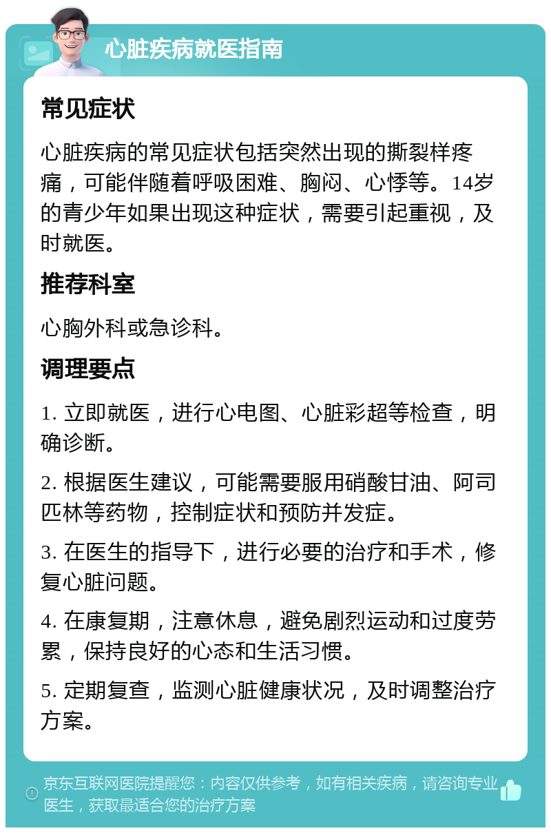 心脏疾病就医指南 常见症状 心脏疾病的常见症状包括突然出现的撕裂样疼痛，可能伴随着呼吸困难、胸闷、心悸等。14岁的青少年如果出现这种症状，需要引起重视，及时就医。 推荐科室 心胸外科或急诊科。 调理要点 1. 立即就医，进行心电图、心脏彩超等检查，明确诊断。 2. 根据医生建议，可能需要服用硝酸甘油、阿司匹林等药物，控制症状和预防并发症。 3. 在医生的指导下，进行必要的治疗和手术，修复心脏问题。 4. 在康复期，注意休息，避免剧烈运动和过度劳累，保持良好的心态和生活习惯。 5. 定期复查，监测心脏健康状况，及时调整治疗方案。