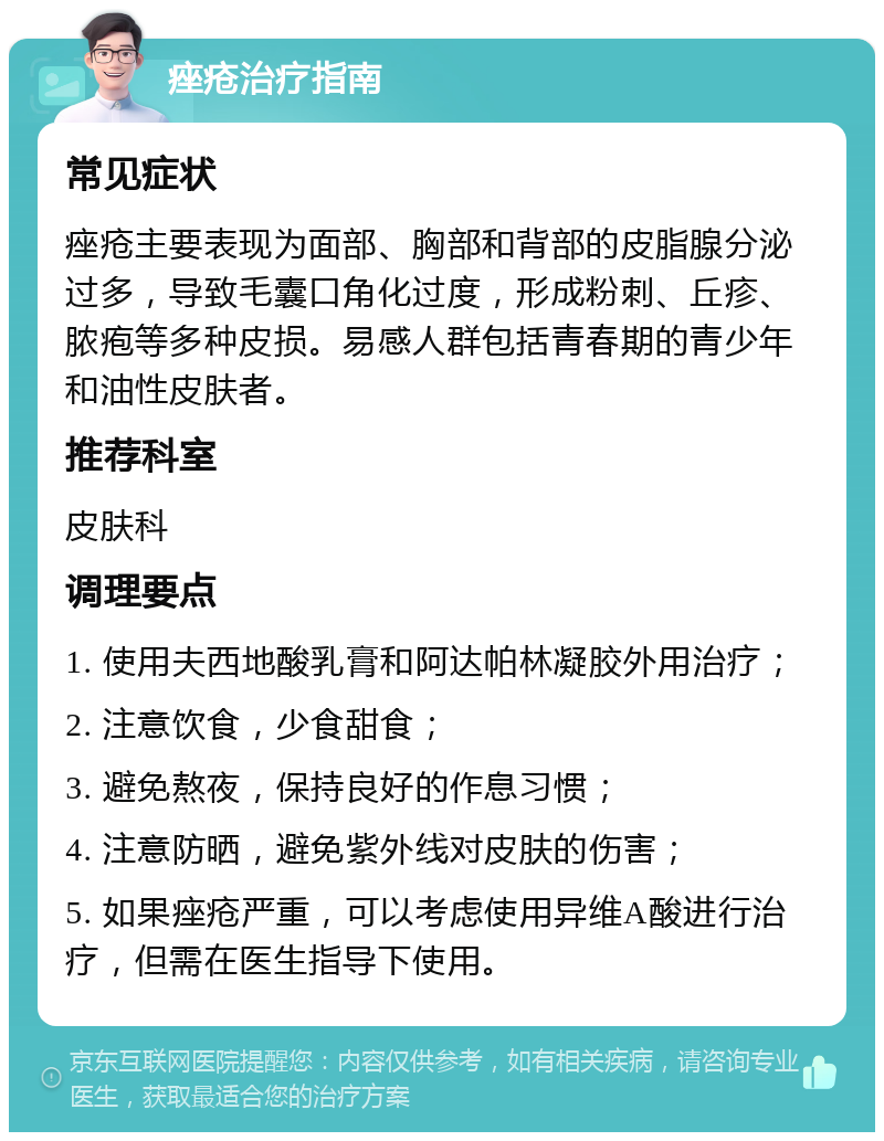 痤疮治疗指南 常见症状 痤疮主要表现为面部、胸部和背部的皮脂腺分泌过多，导致毛囊口角化过度，形成粉刺、丘疹、脓疱等多种皮损。易感人群包括青春期的青少年和油性皮肤者。 推荐科室 皮肤科 调理要点 1. 使用夫西地酸乳膏和阿达帕林凝胶外用治疗； 2. 注意饮食，少食甜食； 3. 避免熬夜，保持良好的作息习惯； 4. 注意防晒，避免紫外线对皮肤的伤害； 5. 如果痤疮严重，可以考虑使用异维A酸进行治疗，但需在医生指导下使用。