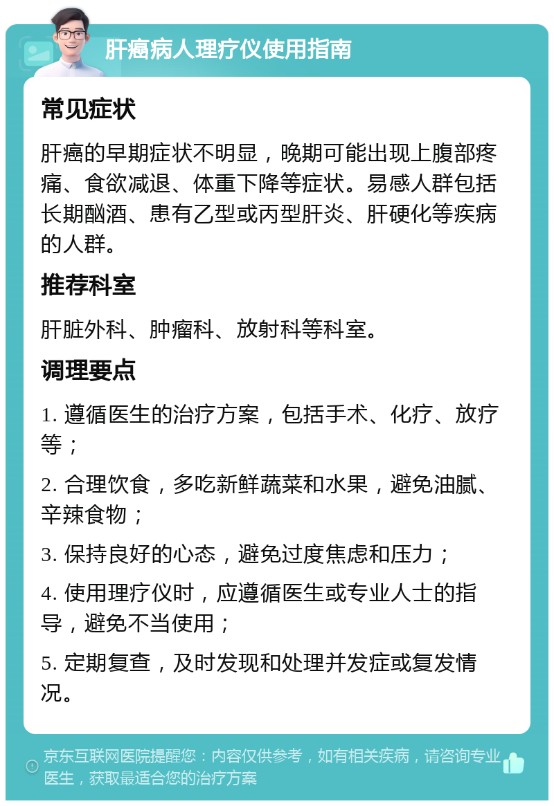 肝癌病人理疗仪使用指南 常见症状 肝癌的早期症状不明显，晚期可能出现上腹部疼痛、食欲减退、体重下降等症状。易感人群包括长期酗酒、患有乙型或丙型肝炎、肝硬化等疾病的人群。 推荐科室 肝脏外科、肿瘤科、放射科等科室。 调理要点 1. 遵循医生的治疗方案，包括手术、化疗、放疗等； 2. 合理饮食，多吃新鲜蔬菜和水果，避免油腻、辛辣食物； 3. 保持良好的心态，避免过度焦虑和压力； 4. 使用理疗仪时，应遵循医生或专业人士的指导，避免不当使用； 5. 定期复查，及时发现和处理并发症或复发情况。