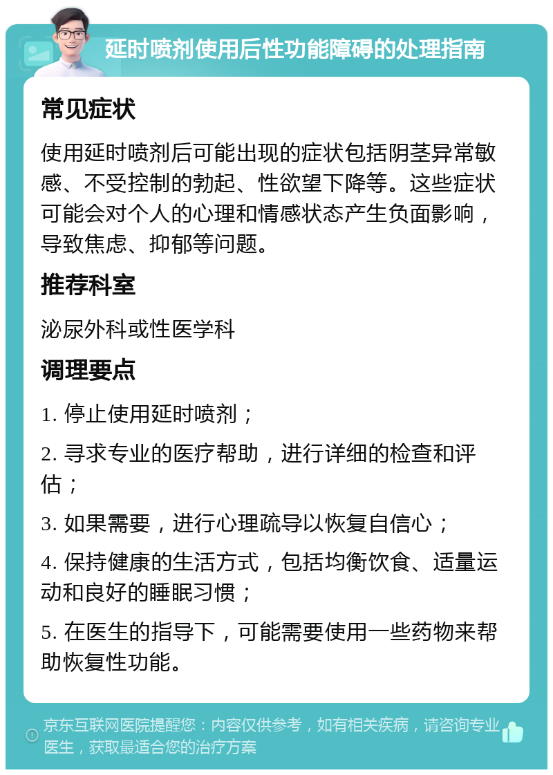 延时喷剂使用后性功能障碍的处理指南 常见症状 使用延时喷剂后可能出现的症状包括阴茎异常敏感、不受控制的勃起、性欲望下降等。这些症状可能会对个人的心理和情感状态产生负面影响，导致焦虑、抑郁等问题。 推荐科室 泌尿外科或性医学科 调理要点 1. 停止使用延时喷剂； 2. 寻求专业的医疗帮助，进行详细的检查和评估； 3. 如果需要，进行心理疏导以恢复自信心； 4. 保持健康的生活方式，包括均衡饮食、适量运动和良好的睡眠习惯； 5. 在医生的指导下，可能需要使用一些药物来帮助恢复性功能。