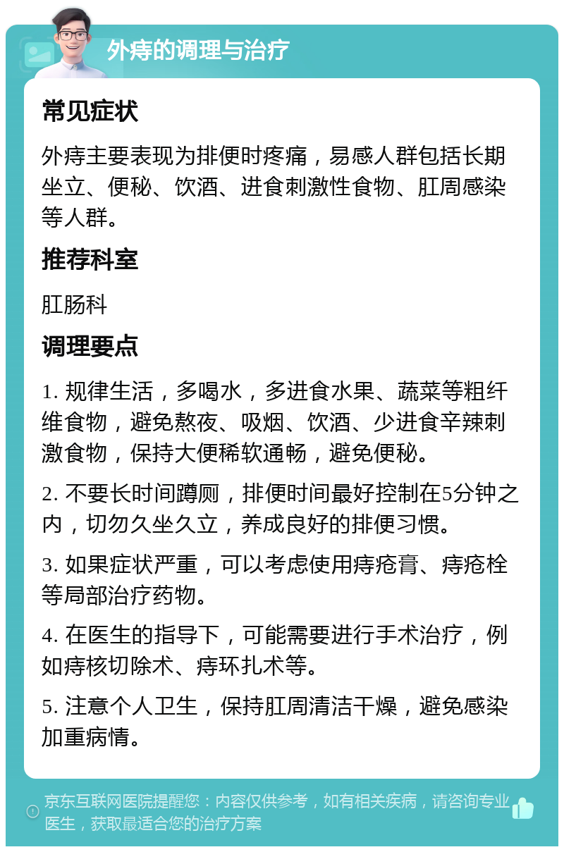 外痔的调理与治疗 常见症状 外痔主要表现为排便时疼痛，易感人群包括长期坐立、便秘、饮酒、进食刺激性食物、肛周感染等人群。 推荐科室 肛肠科 调理要点 1. 规律生活，多喝水，多进食水果、蔬菜等粗纤维食物，避免熬夜、吸烟、饮酒、少进食辛辣刺激食物，保持大便稀软通畅，避免便秘。 2. 不要长时间蹲厕，排便时间最好控制在5分钟之内，切勿久坐久立，养成良好的排便习惯。 3. 如果症状严重，可以考虑使用痔疮膏、痔疮栓等局部治疗药物。 4. 在医生的指导下，可能需要进行手术治疗，例如痔核切除术、痔环扎术等。 5. 注意个人卫生，保持肛周清洁干燥，避免感染加重病情。