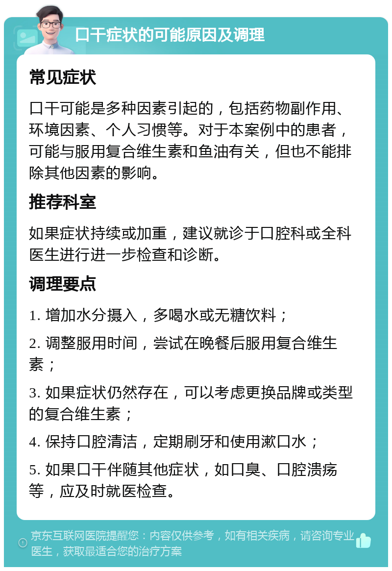 口干症状的可能原因及调理 常见症状 口干可能是多种因素引起的，包括药物副作用、环境因素、个人习惯等。对于本案例中的患者，可能与服用复合维生素和鱼油有关，但也不能排除其他因素的影响。 推荐科室 如果症状持续或加重，建议就诊于口腔科或全科医生进行进一步检查和诊断。 调理要点 1. 增加水分摄入，多喝水或无糖饮料； 2. 调整服用时间，尝试在晚餐后服用复合维生素； 3. 如果症状仍然存在，可以考虑更换品牌或类型的复合维生素； 4. 保持口腔清洁，定期刷牙和使用漱口水； 5. 如果口干伴随其他症状，如口臭、口腔溃疡等，应及时就医检查。