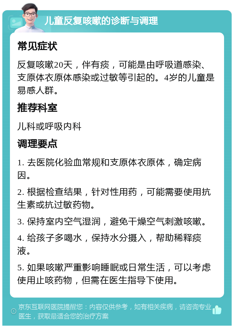 儿童反复咳嗽的诊断与调理 常见症状 反复咳嗽20天，伴有痰，可能是由呼吸道感染、支原体衣原体感染或过敏等引起的。4岁的儿童是易感人群。 推荐科室 儿科或呼吸内科 调理要点 1. 去医院化验血常规和支原体衣原体，确定病因。 2. 根据检查结果，针对性用药，可能需要使用抗生素或抗过敏药物。 3. 保持室内空气湿润，避免干燥空气刺激咳嗽。 4. 给孩子多喝水，保持水分摄入，帮助稀释痰液。 5. 如果咳嗽严重影响睡眠或日常生活，可以考虑使用止咳药物，但需在医生指导下使用。