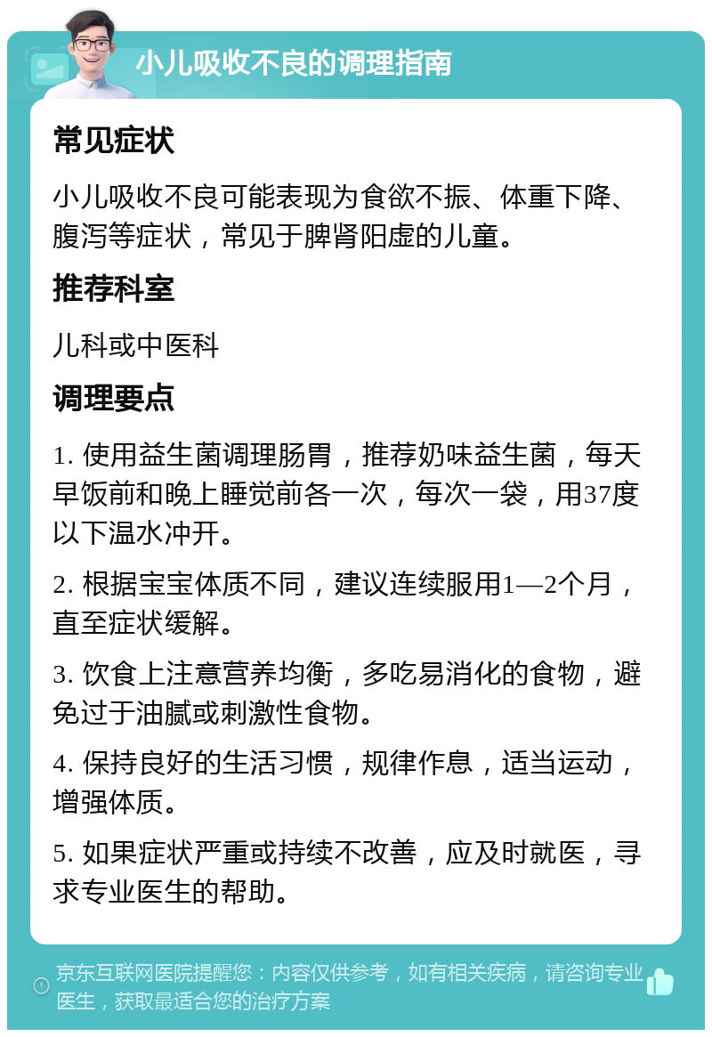 小儿吸收不良的调理指南 常见症状 小儿吸收不良可能表现为食欲不振、体重下降、腹泻等症状，常见于脾肾阳虚的儿童。 推荐科室 儿科或中医科 调理要点 1. 使用益生菌调理肠胃，推荐奶味益生菌，每天早饭前和晚上睡觉前各一次，每次一袋，用37度以下温水冲开。 2. 根据宝宝体质不同，建议连续服用1—2个月，直至症状缓解。 3. 饮食上注意营养均衡，多吃易消化的食物，避免过于油腻或刺激性食物。 4. 保持良好的生活习惯，规律作息，适当运动，增强体质。 5. 如果症状严重或持续不改善，应及时就医，寻求专业医生的帮助。