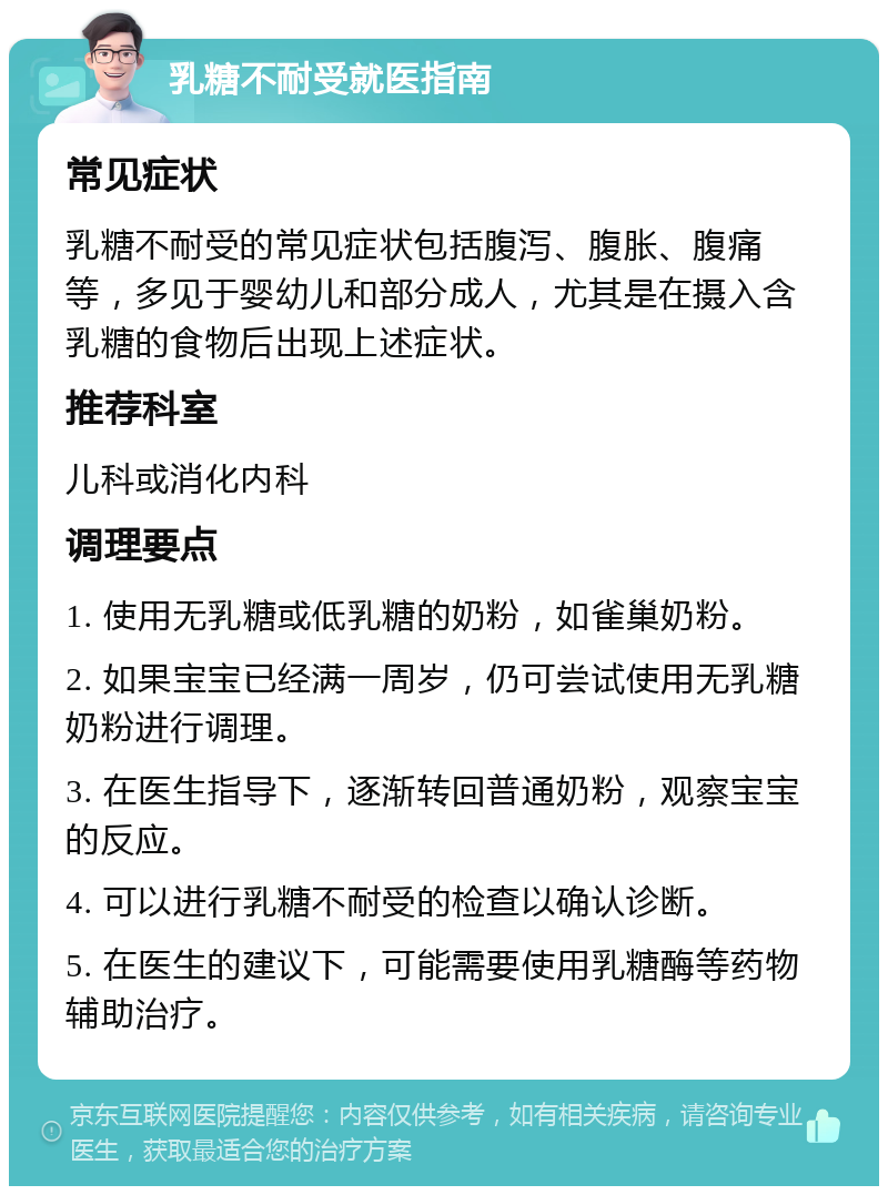 乳糖不耐受就医指南 常见症状 乳糖不耐受的常见症状包括腹泻、腹胀、腹痛等，多见于婴幼儿和部分成人，尤其是在摄入含乳糖的食物后出现上述症状。 推荐科室 儿科或消化内科 调理要点 1. 使用无乳糖或低乳糖的奶粉，如雀巢奶粉。 2. 如果宝宝已经满一周岁，仍可尝试使用无乳糖奶粉进行调理。 3. 在医生指导下，逐渐转回普通奶粉，观察宝宝的反应。 4. 可以进行乳糖不耐受的检查以确认诊断。 5. 在医生的建议下，可能需要使用乳糖酶等药物辅助治疗。