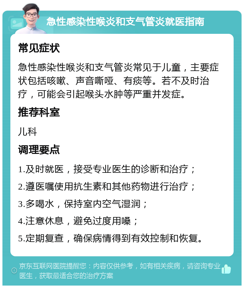 急性感染性喉炎和支气管炎就医指南 常见症状 急性感染性喉炎和支气管炎常见于儿童，主要症状包括咳嗽、声音嘶哑、有痰等。若不及时治疗，可能会引起喉头水肿等严重并发症。 推荐科室 儿科 调理要点 1.及时就医，接受专业医生的诊断和治疗； 2.遵医嘱使用抗生素和其他药物进行治疗； 3.多喝水，保持室内空气湿润； 4.注意休息，避免过度用嗓； 5.定期复查，确保病情得到有效控制和恢复。