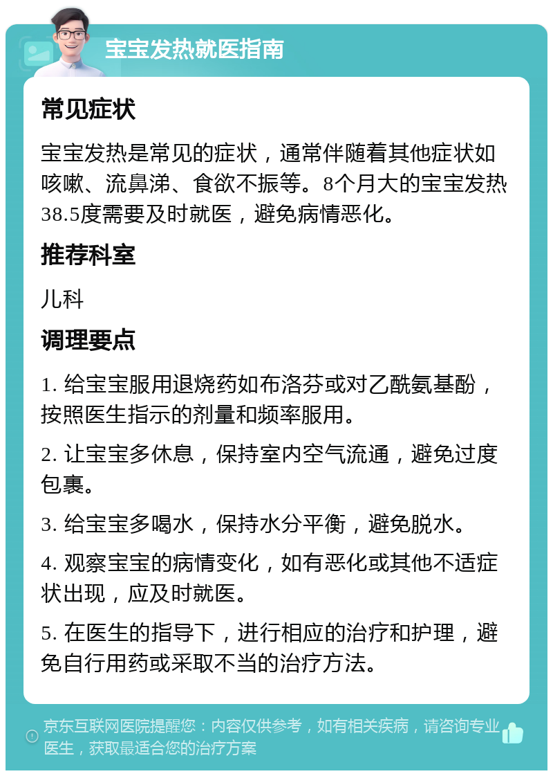 宝宝发热就医指南 常见症状 宝宝发热是常见的症状，通常伴随着其他症状如咳嗽、流鼻涕、食欲不振等。8个月大的宝宝发热38.5度需要及时就医，避免病情恶化。 推荐科室 儿科 调理要点 1. 给宝宝服用退烧药如布洛芬或对乙酰氨基酚，按照医生指示的剂量和频率服用。 2. 让宝宝多休息，保持室内空气流通，避免过度包裹。 3. 给宝宝多喝水，保持水分平衡，避免脱水。 4. 观察宝宝的病情变化，如有恶化或其他不适症状出现，应及时就医。 5. 在医生的指导下，进行相应的治疗和护理，避免自行用药或采取不当的治疗方法。