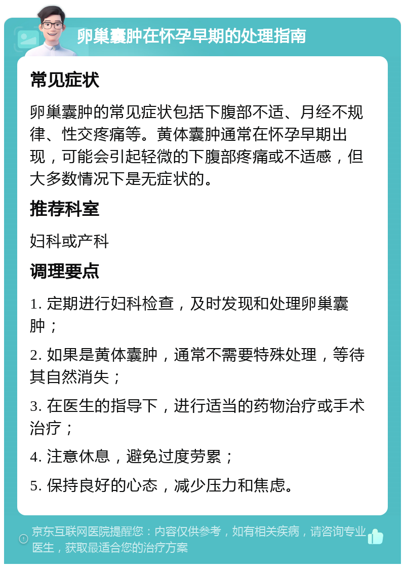 卵巢囊肿在怀孕早期的处理指南 常见症状 卵巢囊肿的常见症状包括下腹部不适、月经不规律、性交疼痛等。黄体囊肿通常在怀孕早期出现，可能会引起轻微的下腹部疼痛或不适感，但大多数情况下是无症状的。 推荐科室 妇科或产科 调理要点 1. 定期进行妇科检查，及时发现和处理卵巢囊肿； 2. 如果是黄体囊肿，通常不需要特殊处理，等待其自然消失； 3. 在医生的指导下，进行适当的药物治疗或手术治疗； 4. 注意休息，避免过度劳累； 5. 保持良好的心态，减少压力和焦虑。