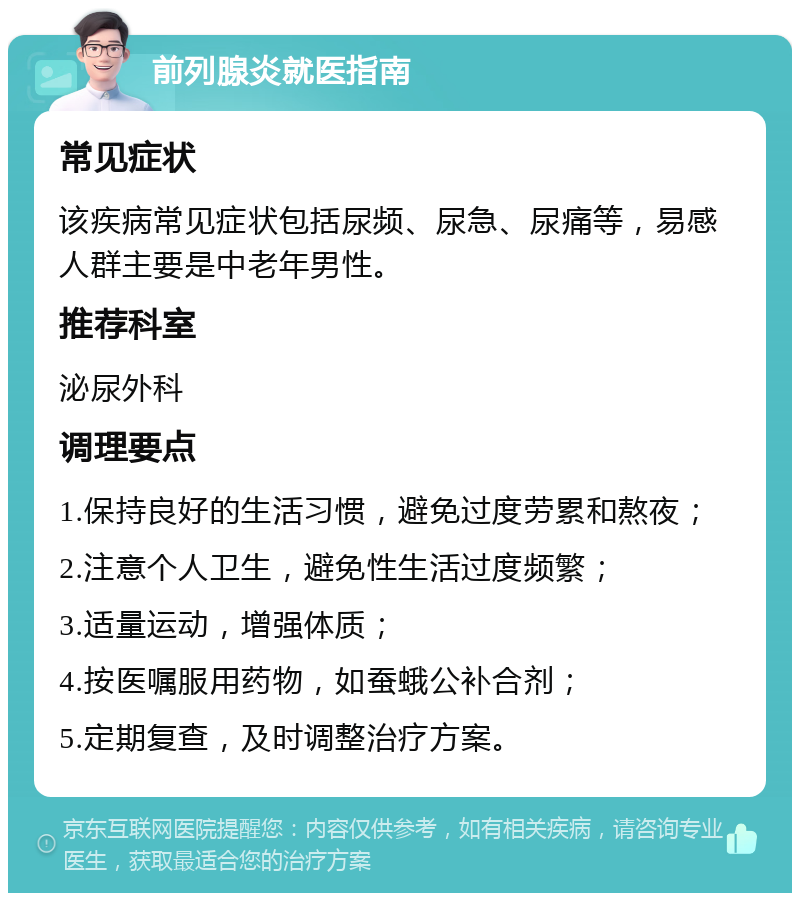 前列腺炎就医指南 常见症状 该疾病常见症状包括尿频、尿急、尿痛等，易感人群主要是中老年男性。 推荐科室 泌尿外科 调理要点 1.保持良好的生活习惯，避免过度劳累和熬夜； 2.注意个人卫生，避免性生活过度频繁； 3.适量运动，增强体质； 4.按医嘱服用药物，如蚕蛾公补合剂； 5.定期复查，及时调整治疗方案。