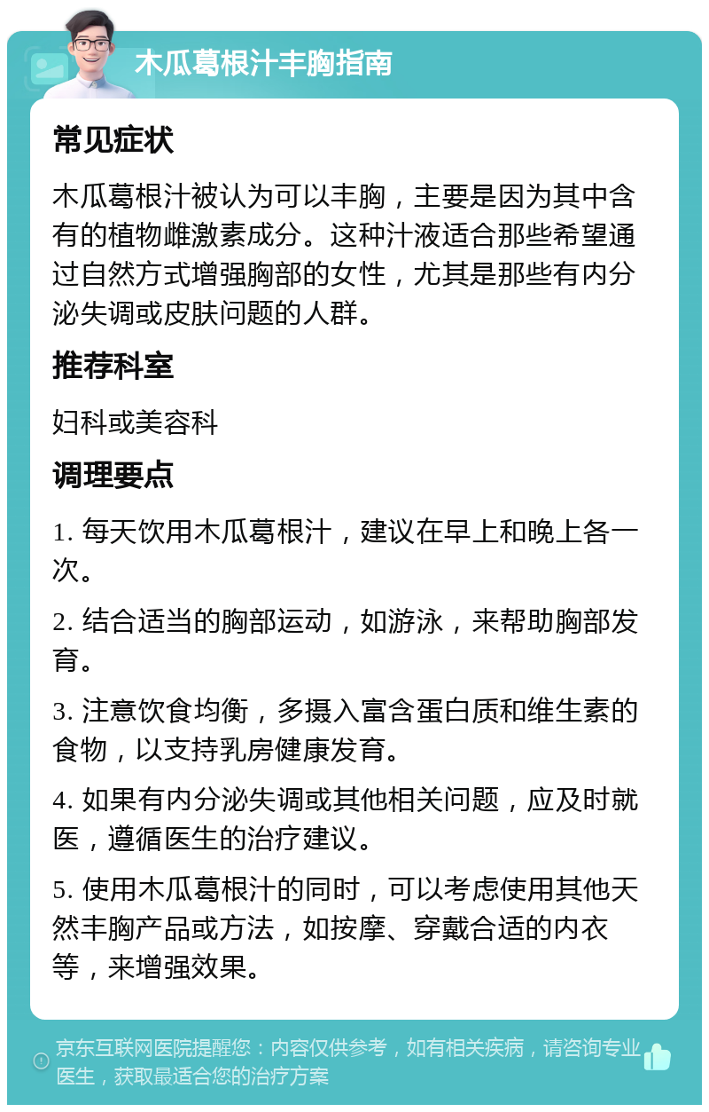 木瓜葛根汁丰胸指南 常见症状 木瓜葛根汁被认为可以丰胸，主要是因为其中含有的植物雌激素成分。这种汁液适合那些希望通过自然方式增强胸部的女性，尤其是那些有内分泌失调或皮肤问题的人群。 推荐科室 妇科或美容科 调理要点 1. 每天饮用木瓜葛根汁，建议在早上和晚上各一次。 2. 结合适当的胸部运动，如游泳，来帮助胸部发育。 3. 注意饮食均衡，多摄入富含蛋白质和维生素的食物，以支持乳房健康发育。 4. 如果有内分泌失调或其他相关问题，应及时就医，遵循医生的治疗建议。 5. 使用木瓜葛根汁的同时，可以考虑使用其他天然丰胸产品或方法，如按摩、穿戴合适的内衣等，来增强效果。