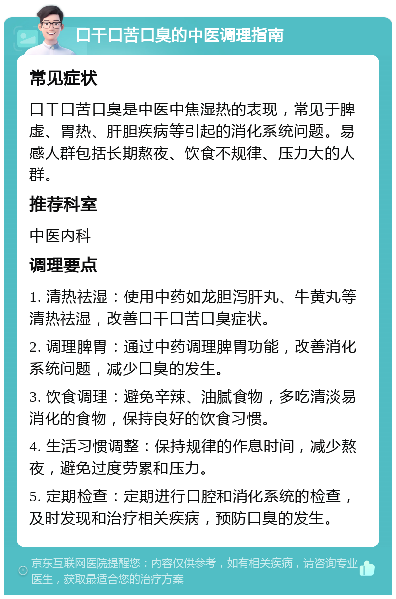 口干口苦口臭的中医调理指南 常见症状 口干口苦口臭是中医中焦湿热的表现，常见于脾虚、胃热、肝胆疾病等引起的消化系统问题。易感人群包括长期熬夜、饮食不规律、压力大的人群。 推荐科室 中医内科 调理要点 1. 清热祛湿：使用中药如龙胆泻肝丸、牛黄丸等清热祛湿，改善口干口苦口臭症状。 2. 调理脾胃：通过中药调理脾胃功能，改善消化系统问题，减少口臭的发生。 3. 饮食调理：避免辛辣、油腻食物，多吃清淡易消化的食物，保持良好的饮食习惯。 4. 生活习惯调整：保持规律的作息时间，减少熬夜，避免过度劳累和压力。 5. 定期检查：定期进行口腔和消化系统的检查，及时发现和治疗相关疾病，预防口臭的发生。