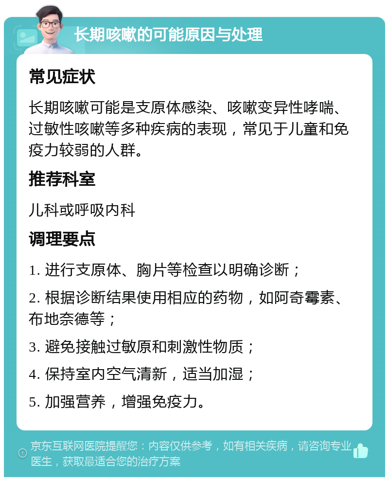 长期咳嗽的可能原因与处理 常见症状 长期咳嗽可能是支原体感染、咳嗽变异性哮喘、过敏性咳嗽等多种疾病的表现，常见于儿童和免疫力较弱的人群。 推荐科室 儿科或呼吸内科 调理要点 1. 进行支原体、胸片等检查以明确诊断； 2. 根据诊断结果使用相应的药物，如阿奇霉素、布地奈德等； 3. 避免接触过敏原和刺激性物质； 4. 保持室内空气清新，适当加湿； 5. 加强营养，增强免疫力。