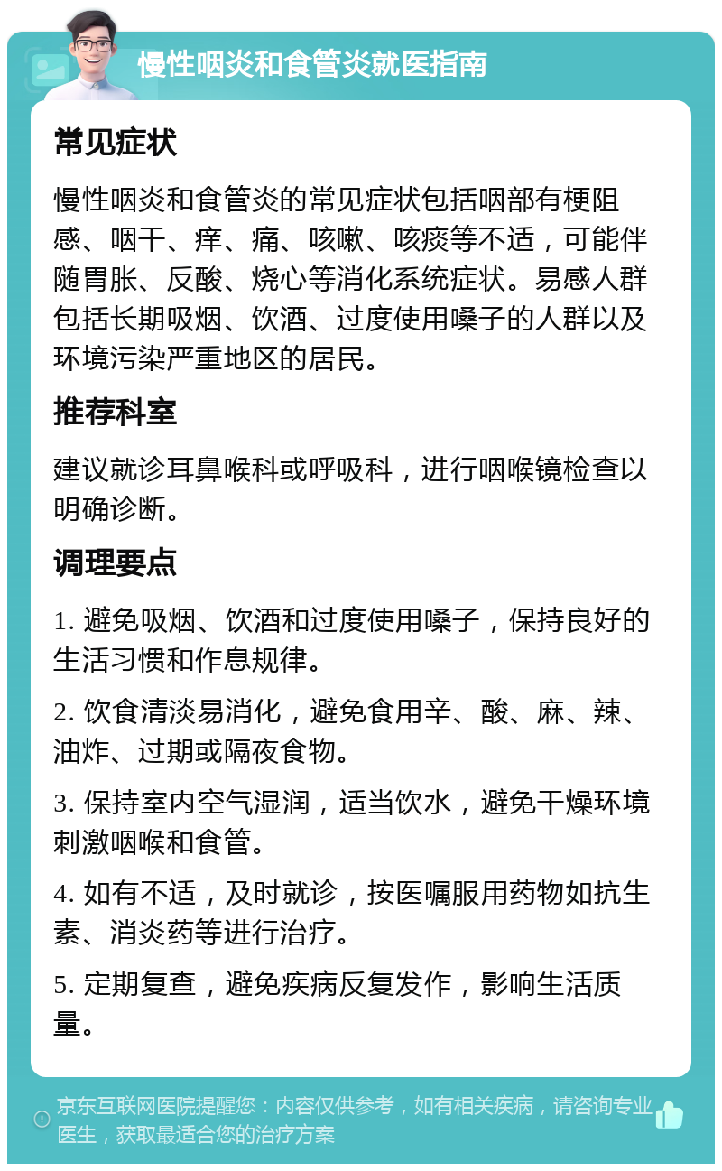 慢性咽炎和食管炎就医指南 常见症状 慢性咽炎和食管炎的常见症状包括咽部有梗阻感、咽干、痒、痛、咳嗽、咳痰等不适，可能伴随胃胀、反酸、烧心等消化系统症状。易感人群包括长期吸烟、饮酒、过度使用嗓子的人群以及环境污染严重地区的居民。 推荐科室 建议就诊耳鼻喉科或呼吸科，进行咽喉镜检查以明确诊断。 调理要点 1. 避免吸烟、饮酒和过度使用嗓子，保持良好的生活习惯和作息规律。 2. 饮食清淡易消化，避免食用辛、酸、麻、辣、油炸、过期或隔夜食物。 3. 保持室内空气湿润，适当饮水，避免干燥环境刺激咽喉和食管。 4. 如有不适，及时就诊，按医嘱服用药物如抗生素、消炎药等进行治疗。 5. 定期复查，避免疾病反复发作，影响生活质量。