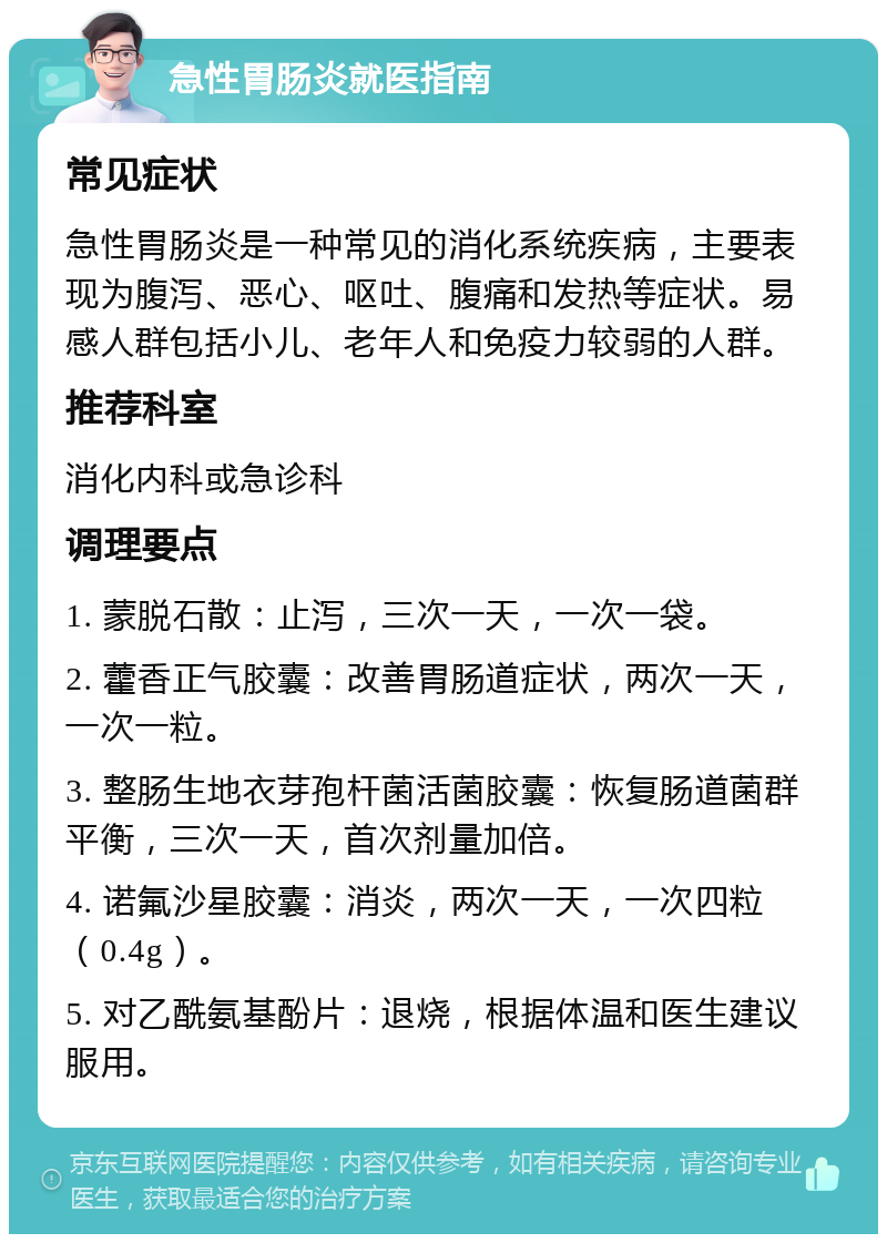 急性胃肠炎就医指南 常见症状 急性胃肠炎是一种常见的消化系统疾病，主要表现为腹泻、恶心、呕吐、腹痛和发热等症状。易感人群包括小儿、老年人和免疫力较弱的人群。 推荐科室 消化内科或急诊科 调理要点 1. 蒙脱石散：止泻，三次一天，一次一袋。 2. 藿香正气胶囊：改善胃肠道症状，两次一天，一次一粒。 3. 整肠生地衣芽孢杆菌活菌胶囊：恢复肠道菌群平衡，三次一天，首次剂量加倍。 4. 诺氟沙星胶囊：消炎，两次一天，一次四粒（0.4g）。 5. 对乙酰氨基酚片：退烧，根据体温和医生建议服用。