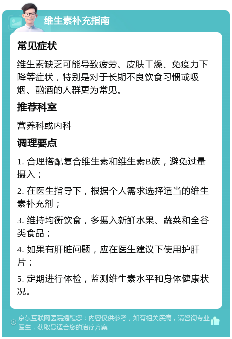 维生素补充指南 常见症状 维生素缺乏可能导致疲劳、皮肤干燥、免疫力下降等症状，特别是对于长期不良饮食习惯或吸烟、酗酒的人群更为常见。 推荐科室 营养科或内科 调理要点 1. 合理搭配复合维生素和维生素B族，避免过量摄入； 2. 在医生指导下，根据个人需求选择适当的维生素补充剂； 3. 维持均衡饮食，多摄入新鲜水果、蔬菜和全谷类食品； 4. 如果有肝脏问题，应在医生建议下使用护肝片； 5. 定期进行体检，监测维生素水平和身体健康状况。