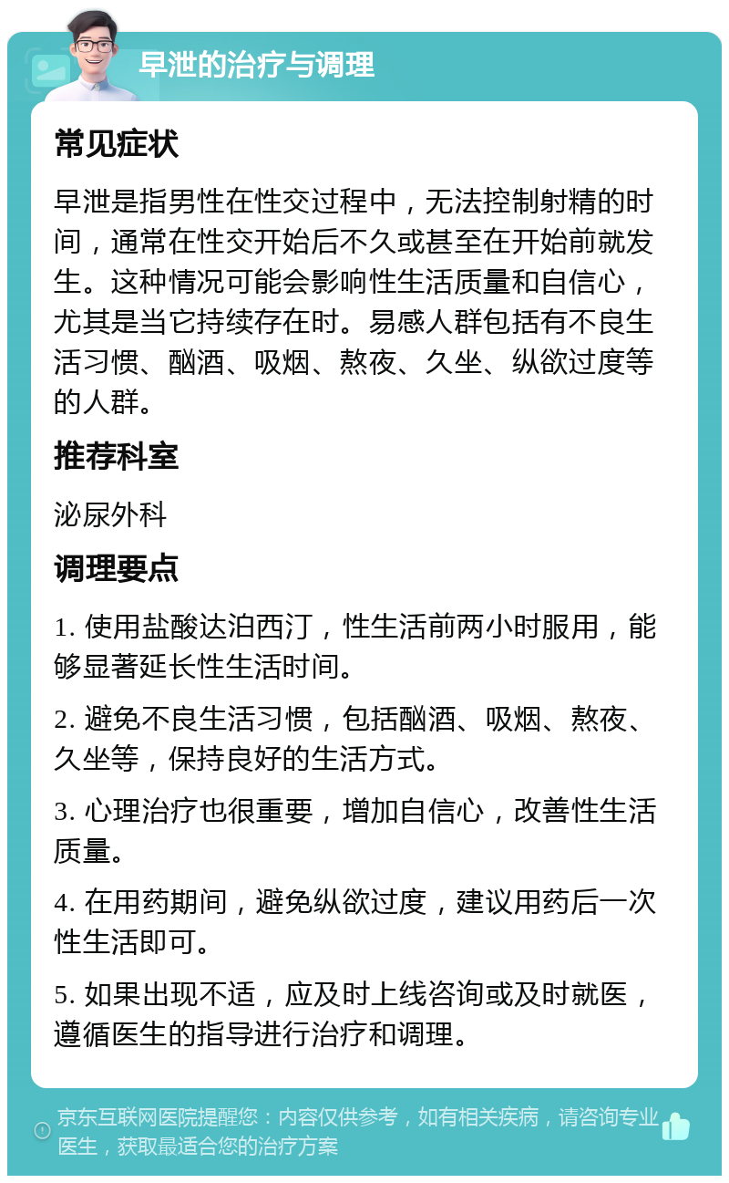 早泄的治疗与调理 常见症状 早泄是指男性在性交过程中，无法控制射精的时间，通常在性交开始后不久或甚至在开始前就发生。这种情况可能会影响性生活质量和自信心，尤其是当它持续存在时。易感人群包括有不良生活习惯、酗酒、吸烟、熬夜、久坐、纵欲过度等的人群。 推荐科室 泌尿外科 调理要点 1. 使用盐酸达泊西汀，性生活前两小时服用，能够显著延长性生活时间。 2. 避免不良生活习惯，包括酗酒、吸烟、熬夜、久坐等，保持良好的生活方式。 3. 心理治疗也很重要，增加自信心，改善性生活质量。 4. 在用药期间，避免纵欲过度，建议用药后一次性生活即可。 5. 如果出现不适，应及时上线咨询或及时就医，遵循医生的指导进行治疗和调理。