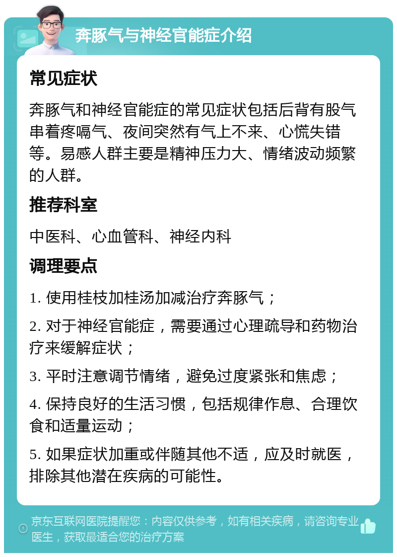 奔豚气与神经官能症介绍 常见症状 奔豚气和神经官能症的常见症状包括后背有股气串着疼嗝气、夜间突然有气上不来、心慌失错等。易感人群主要是精神压力大、情绪波动频繁的人群。 推荐科室 中医科、心血管科、神经内科 调理要点 1. 使用桂枝加桂汤加减治疗奔豚气； 2. 对于神经官能症，需要通过心理疏导和药物治疗来缓解症状； 3. 平时注意调节情绪，避免过度紧张和焦虑； 4. 保持良好的生活习惯，包括规律作息、合理饮食和适量运动； 5. 如果症状加重或伴随其他不适，应及时就医，排除其他潜在疾病的可能性。