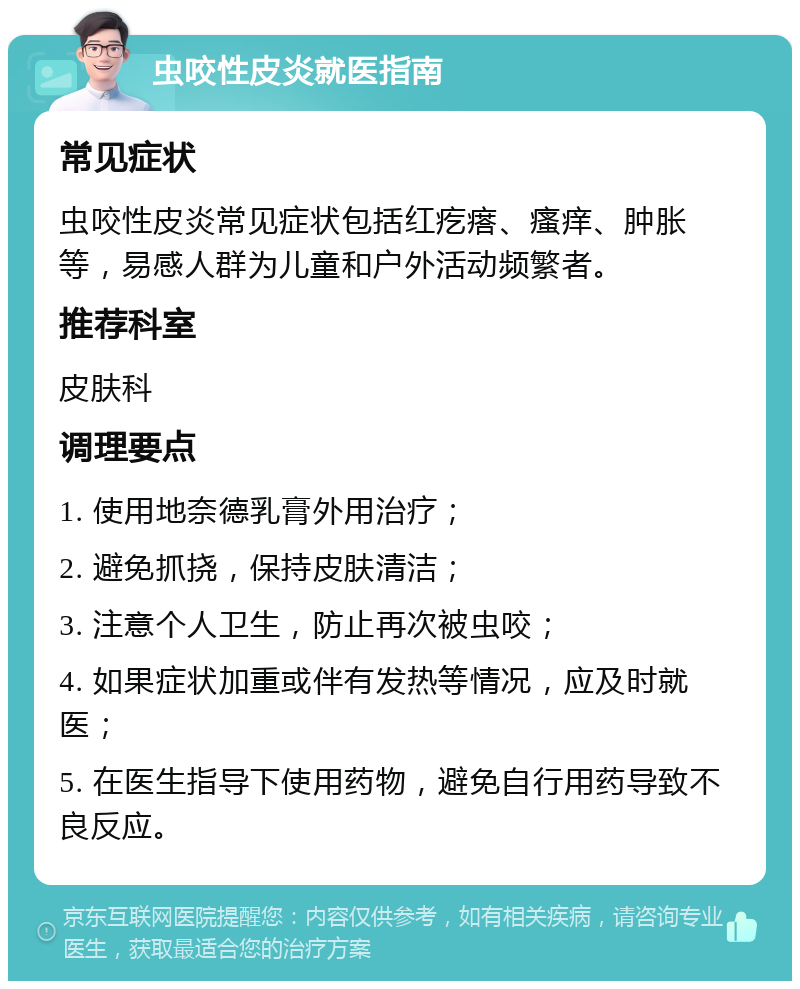 虫咬性皮炎就医指南 常见症状 虫咬性皮炎常见症状包括红疙瘩、瘙痒、肿胀等，易感人群为儿童和户外活动频繁者。 推荐科室 皮肤科 调理要点 1. 使用地奈德乳膏外用治疗； 2. 避免抓挠，保持皮肤清洁； 3. 注意个人卫生，防止再次被虫咬； 4. 如果症状加重或伴有发热等情况，应及时就医； 5. 在医生指导下使用药物，避免自行用药导致不良反应。