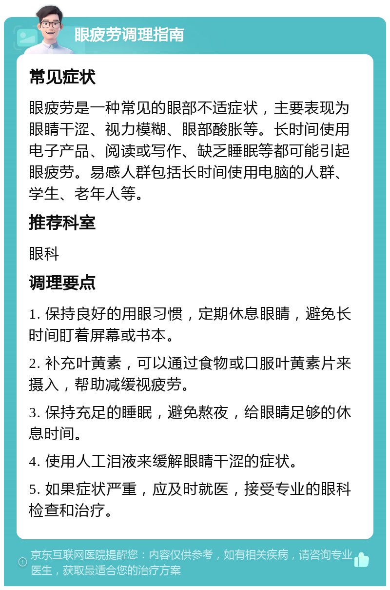 眼疲劳调理指南 常见症状 眼疲劳是一种常见的眼部不适症状，主要表现为眼睛干涩、视力模糊、眼部酸胀等。长时间使用电子产品、阅读或写作、缺乏睡眠等都可能引起眼疲劳。易感人群包括长时间使用电脑的人群、学生、老年人等。 推荐科室 眼科 调理要点 1. 保持良好的用眼习惯，定期休息眼睛，避免长时间盯着屏幕或书本。 2. 补充叶黄素，可以通过食物或口服叶黄素片来摄入，帮助减缓视疲劳。 3. 保持充足的睡眠，避免熬夜，给眼睛足够的休息时间。 4. 使用人工泪液来缓解眼睛干涩的症状。 5. 如果症状严重，应及时就医，接受专业的眼科检查和治疗。