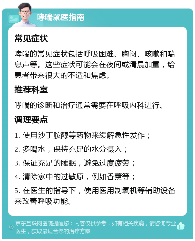 哮喘就医指南 常见症状 哮喘的常见症状包括呼吸困难、胸闷、咳嗽和喘息声等。这些症状可能会在夜间或清晨加重，给患者带来很大的不适和焦虑。 推荐科室 哮喘的诊断和治疗通常需要在呼吸内科进行。 调理要点 1. 使用沙丁胺醇等药物来缓解急性发作； 2. 多喝水，保持充足的水分摄入； 3. 保证充足的睡眠，避免过度疲劳； 4. 清除家中的过敏原，例如香薰等； 5. 在医生的指导下，使用医用制氧机等辅助设备来改善呼吸功能。