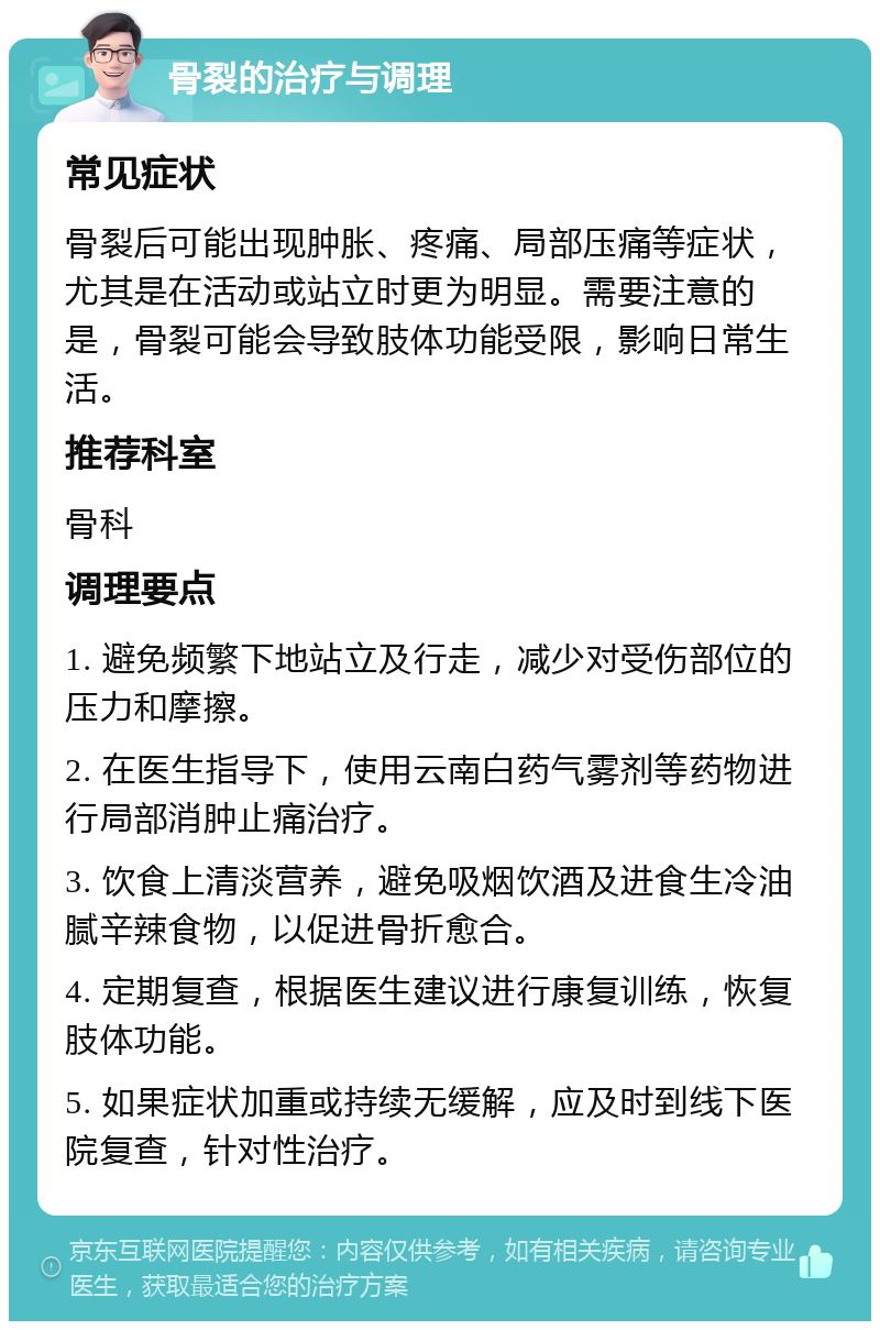 骨裂的治疗与调理 常见症状 骨裂后可能出现肿胀、疼痛、局部压痛等症状，尤其是在活动或站立时更为明显。需要注意的是，骨裂可能会导致肢体功能受限，影响日常生活。 推荐科室 骨科 调理要点 1. 避免频繁下地站立及行走，减少对受伤部位的压力和摩擦。 2. 在医生指导下，使用云南白药气雾剂等药物进行局部消肿止痛治疗。 3. 饮食上清淡营养，避免吸烟饮酒及进食生冷油腻辛辣食物，以促进骨折愈合。 4. 定期复查，根据医生建议进行康复训练，恢复肢体功能。 5. 如果症状加重或持续无缓解，应及时到线下医院复查，针对性治疗。