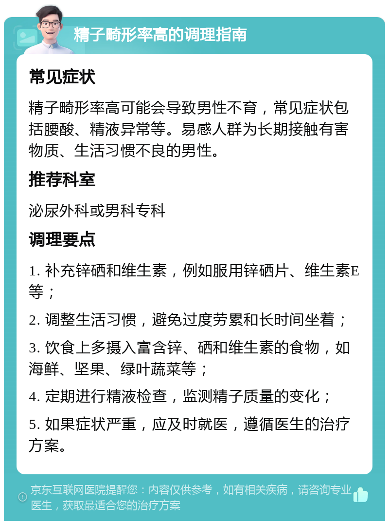 精子畸形率高的调理指南 常见症状 精子畸形率高可能会导致男性不育，常见症状包括腰酸、精液异常等。易感人群为长期接触有害物质、生活习惯不良的男性。 推荐科室 泌尿外科或男科专科 调理要点 1. 补充锌硒和维生素，例如服用锌硒片、维生素E等； 2. 调整生活习惯，避免过度劳累和长时间坐着； 3. 饮食上多摄入富含锌、硒和维生素的食物，如海鲜、坚果、绿叶蔬菜等； 4. 定期进行精液检查，监测精子质量的变化； 5. 如果症状严重，应及时就医，遵循医生的治疗方案。