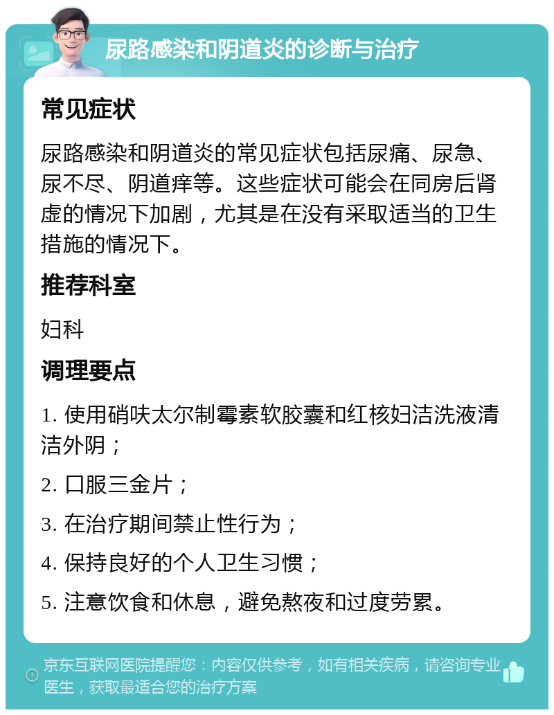 尿路感染和阴道炎的诊断与治疗 常见症状 尿路感染和阴道炎的常见症状包括尿痛、尿急、尿不尽、阴道痒等。这些症状可能会在同房后肾虚的情况下加剧，尤其是在没有采取适当的卫生措施的情况下。 推荐科室 妇科 调理要点 1. 使用硝呋太尔制霉素软胶囊和红核妇洁洗液清洁外阴； 2. 口服三金片； 3. 在治疗期间禁止性行为； 4. 保持良好的个人卫生习惯； 5. 注意饮食和休息，避免熬夜和过度劳累。