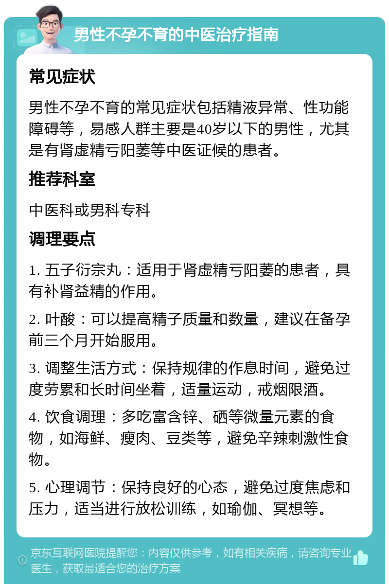 男性不孕不育的中医治疗指南 常见症状 男性不孕不育的常见症状包括精液异常、性功能障碍等，易感人群主要是40岁以下的男性，尤其是有肾虚精亏阳萎等中医证候的患者。 推荐科室 中医科或男科专科 调理要点 1. 五子衍宗丸：适用于肾虚精亏阳萎的患者，具有补肾益精的作用。 2. 叶酸：可以提高精子质量和数量，建议在备孕前三个月开始服用。 3. 调整生活方式：保持规律的作息时间，避免过度劳累和长时间坐着，适量运动，戒烟限酒。 4. 饮食调理：多吃富含锌、硒等微量元素的食物，如海鲜、瘦肉、豆类等，避免辛辣刺激性食物。 5. 心理调节：保持良好的心态，避免过度焦虑和压力，适当进行放松训练，如瑜伽、冥想等。