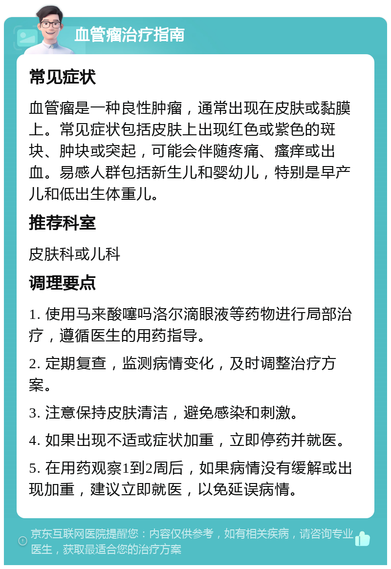 血管瘤治疗指南 常见症状 血管瘤是一种良性肿瘤，通常出现在皮肤或黏膜上。常见症状包括皮肤上出现红色或紫色的斑块、肿块或突起，可能会伴随疼痛、瘙痒或出血。易感人群包括新生儿和婴幼儿，特别是早产儿和低出生体重儿。 推荐科室 皮肤科或儿科 调理要点 1. 使用马来酸噻吗洛尔滴眼液等药物进行局部治疗，遵循医生的用药指导。 2. 定期复查，监测病情变化，及时调整治疗方案。 3. 注意保持皮肤清洁，避免感染和刺激。 4. 如果出现不适或症状加重，立即停药并就医。 5. 在用药观察1到2周后，如果病情没有缓解或出现加重，建议立即就医，以免延误病情。