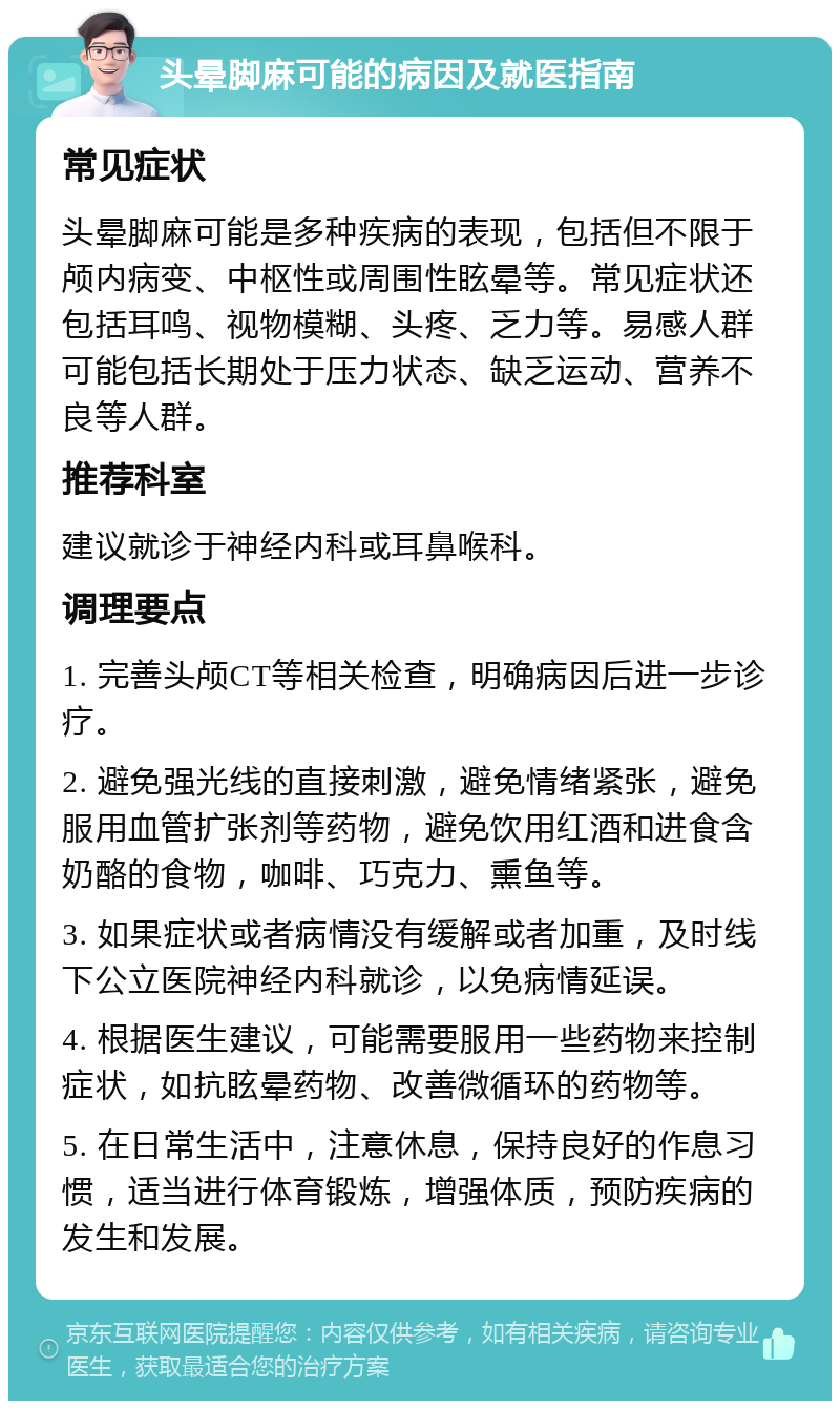 头晕脚麻可能的病因及就医指南 常见症状 头晕脚麻可能是多种疾病的表现，包括但不限于颅内病变、中枢性或周围性眩晕等。常见症状还包括耳鸣、视物模糊、头疼、乏力等。易感人群可能包括长期处于压力状态、缺乏运动、营养不良等人群。 推荐科室 建议就诊于神经内科或耳鼻喉科。 调理要点 1. 完善头颅CT等相关检查，明确病因后进一步诊疗。 2. 避免强光线的直接刺激，避免情绪紧张，避免服用血管扩张剂等药物，避免饮用红酒和进食含奶酪的食物，咖啡、巧克力、熏鱼等。 3. 如果症状或者病情没有缓解或者加重，及时线下公立医院神经内科就诊，以免病情延误。 4. 根据医生建议，可能需要服用一些药物来控制症状，如抗眩晕药物、改善微循环的药物等。 5. 在日常生活中，注意休息，保持良好的作息习惯，适当进行体育锻炼，增强体质，预防疾病的发生和发展。