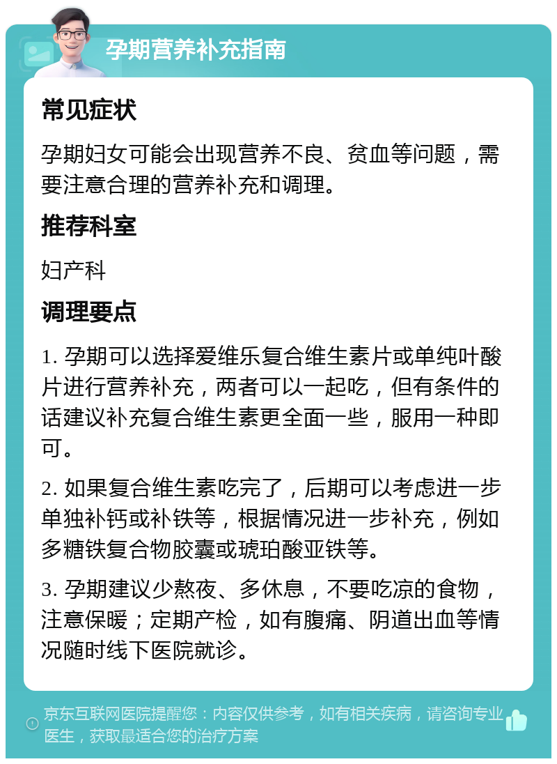 孕期营养补充指南 常见症状 孕期妇女可能会出现营养不良、贫血等问题，需要注意合理的营养补充和调理。 推荐科室 妇产科 调理要点 1. 孕期可以选择爱维乐复合维生素片或单纯叶酸片进行营养补充，两者可以一起吃，但有条件的话建议补充复合维生素更全面一些，服用一种即可。 2. 如果复合维生素吃完了，后期可以考虑进一步单独补钙或补铁等，根据情况进一步补充，例如多糖铁复合物胶囊或琥珀酸亚铁等。 3. 孕期建议少熬夜、多休息，不要吃凉的食物，注意保暖；定期产检，如有腹痛、阴道出血等情况随时线下医院就诊。