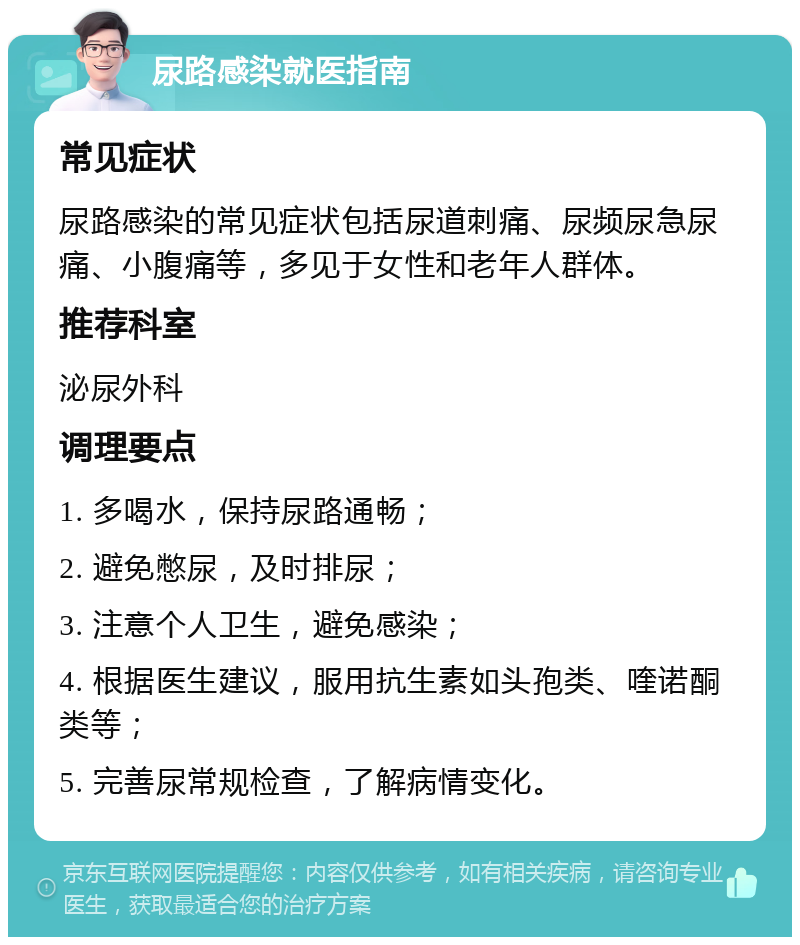 尿路感染就医指南 常见症状 尿路感染的常见症状包括尿道刺痛、尿频尿急尿痛、小腹痛等，多见于女性和老年人群体。 推荐科室 泌尿外科 调理要点 1. 多喝水，保持尿路通畅； 2. 避免憋尿，及时排尿； 3. 注意个人卫生，避免感染； 4. 根据医生建议，服用抗生素如头孢类、喹诺酮类等； 5. 完善尿常规检查，了解病情变化。