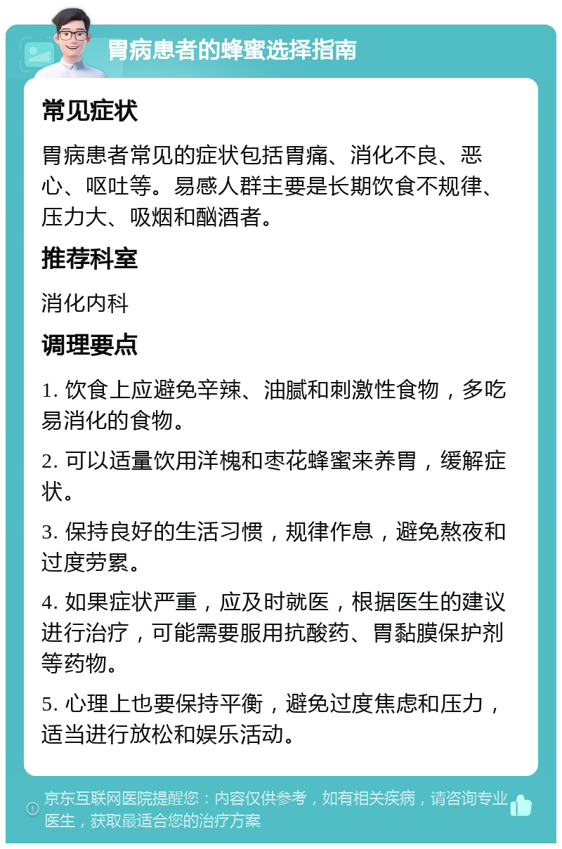 胃病患者的蜂蜜选择指南 常见症状 胃病患者常见的症状包括胃痛、消化不良、恶心、呕吐等。易感人群主要是长期饮食不规律、压力大、吸烟和酗酒者。 推荐科室 消化内科 调理要点 1. 饮食上应避免辛辣、油腻和刺激性食物，多吃易消化的食物。 2. 可以适量饮用洋槐和枣花蜂蜜来养胃，缓解症状。 3. 保持良好的生活习惯，规律作息，避免熬夜和过度劳累。 4. 如果症状严重，应及时就医，根据医生的建议进行治疗，可能需要服用抗酸药、胃黏膜保护剂等药物。 5. 心理上也要保持平衡，避免过度焦虑和压力，适当进行放松和娱乐活动。