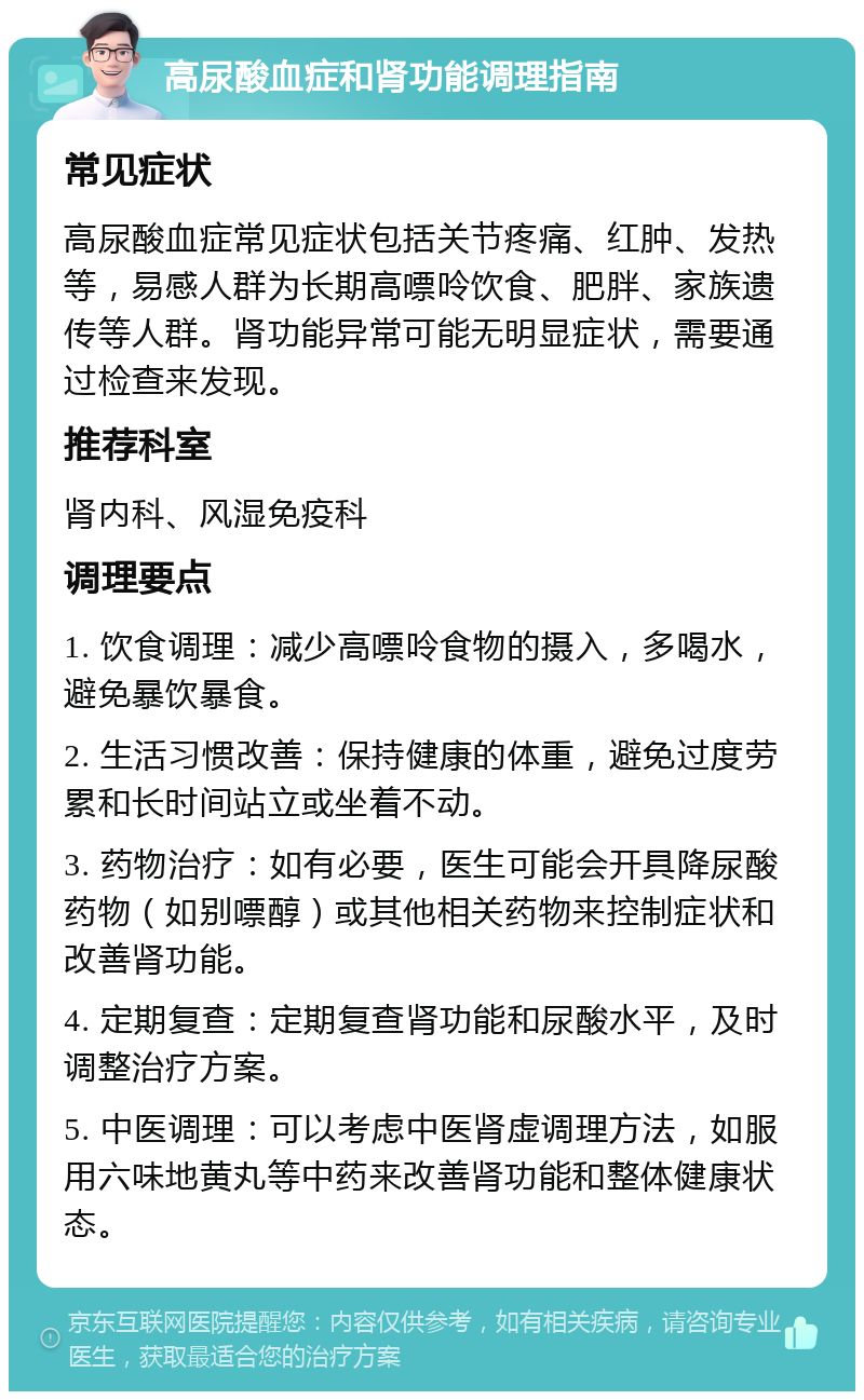 高尿酸血症和肾功能调理指南 常见症状 高尿酸血症常见症状包括关节疼痛、红肿、发热等，易感人群为长期高嘌呤饮食、肥胖、家族遗传等人群。肾功能异常可能无明显症状，需要通过检查来发现。 推荐科室 肾内科、风湿免疫科 调理要点 1. 饮食调理：减少高嘌呤食物的摄入，多喝水，避免暴饮暴食。 2. 生活习惯改善：保持健康的体重，避免过度劳累和长时间站立或坐着不动。 3. 药物治疗：如有必要，医生可能会开具降尿酸药物（如别嘌醇）或其他相关药物来控制症状和改善肾功能。 4. 定期复查：定期复查肾功能和尿酸水平，及时调整治疗方案。 5. 中医调理：可以考虑中医肾虚调理方法，如服用六味地黄丸等中药来改善肾功能和整体健康状态。