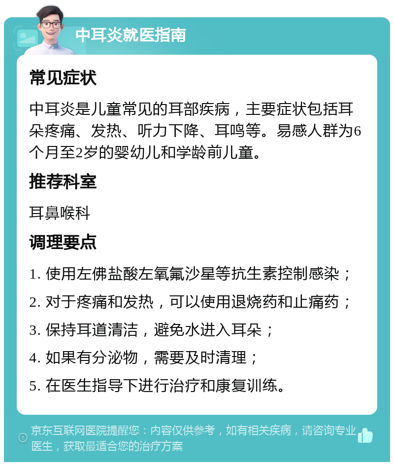 中耳炎就医指南 常见症状 中耳炎是儿童常见的耳部疾病，主要症状包括耳朵疼痛、发热、听力下降、耳鸣等。易感人群为6个月至2岁的婴幼儿和学龄前儿童。 推荐科室 耳鼻喉科 调理要点 1. 使用左佛盐酸左氧氟沙星等抗生素控制感染； 2. 对于疼痛和发热，可以使用退烧药和止痛药； 3. 保持耳道清洁，避免水进入耳朵； 4. 如果有分泌物，需要及时清理； 5. 在医生指导下进行治疗和康复训练。