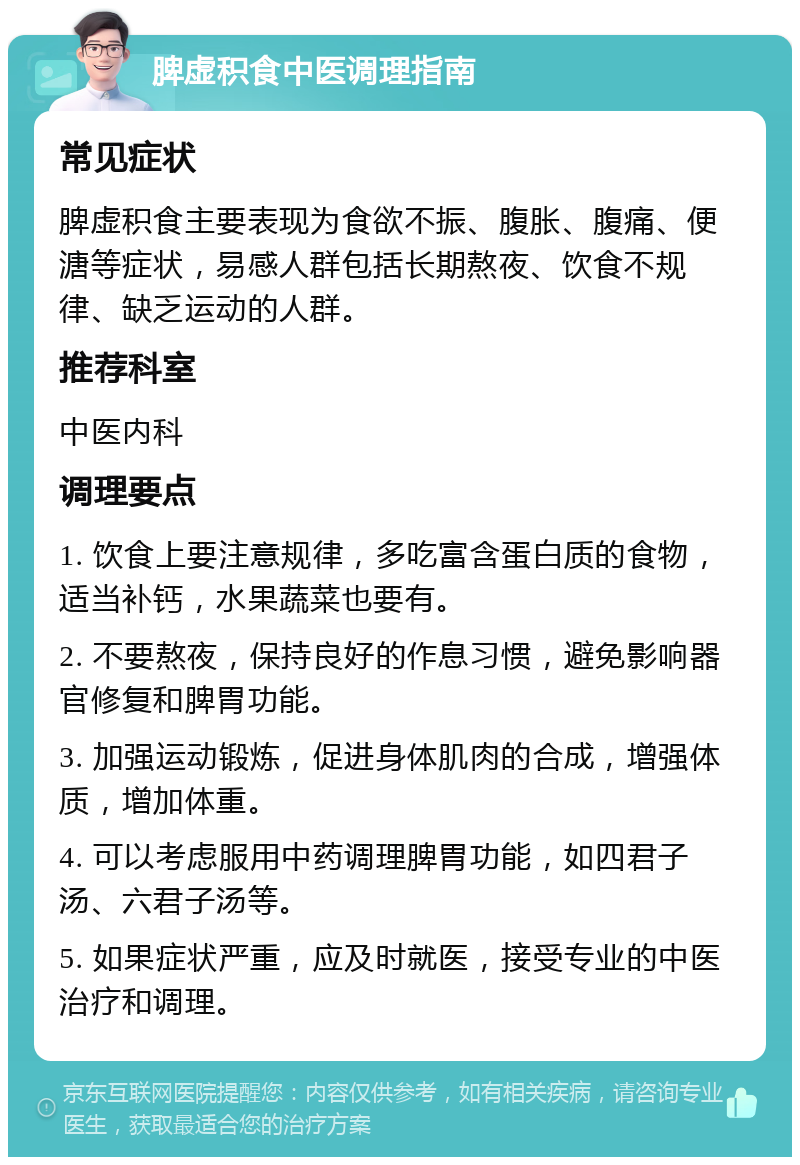 脾虚积食中医调理指南 常见症状 脾虚积食主要表现为食欲不振、腹胀、腹痛、便溏等症状，易感人群包括长期熬夜、饮食不规律、缺乏运动的人群。 推荐科室 中医内科 调理要点 1. 饮食上要注意规律，多吃富含蛋白质的食物，适当补钙，水果蔬菜也要有。 2. 不要熬夜，保持良好的作息习惯，避免影响器官修复和脾胃功能。 3. 加强运动锻炼，促进身体肌肉的合成，增强体质，增加体重。 4. 可以考虑服用中药调理脾胃功能，如四君子汤、六君子汤等。 5. 如果症状严重，应及时就医，接受专业的中医治疗和调理。