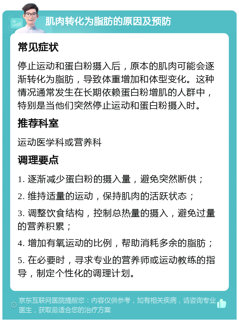 肌肉转化为脂肪的原因及预防 常见症状 停止运动和蛋白粉摄入后，原本的肌肉可能会逐渐转化为脂肪，导致体重增加和体型变化。这种情况通常发生在长期依赖蛋白粉增肌的人群中，特别是当他们突然停止运动和蛋白粉摄入时。 推荐科室 运动医学科或营养科 调理要点 1. 逐渐减少蛋白粉的摄入量，避免突然断供； 2. 维持适量的运动，保持肌肉的活跃状态； 3. 调整饮食结构，控制总热量的摄入，避免过量的营养积累； 4. 增加有氧运动的比例，帮助消耗多余的脂肪； 5. 在必要时，寻求专业的营养师或运动教练的指导，制定个性化的调理计划。