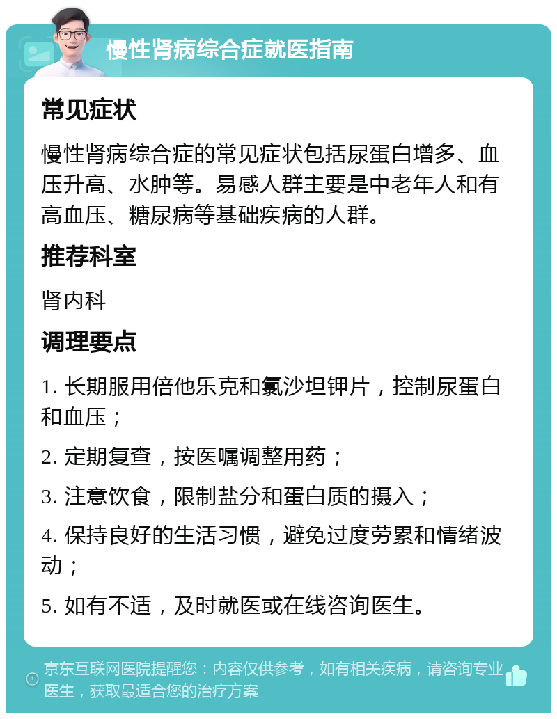 慢性肾病综合症就医指南 常见症状 慢性肾病综合症的常见症状包括尿蛋白增多、血压升高、水肿等。易感人群主要是中老年人和有高血压、糖尿病等基础疾病的人群。 推荐科室 肾内科 调理要点 1. 长期服用倍他乐克和氯沙坦钾片，控制尿蛋白和血压； 2. 定期复查，按医嘱调整用药； 3. 注意饮食，限制盐分和蛋白质的摄入； 4. 保持良好的生活习惯，避免过度劳累和情绪波动； 5. 如有不适，及时就医或在线咨询医生。